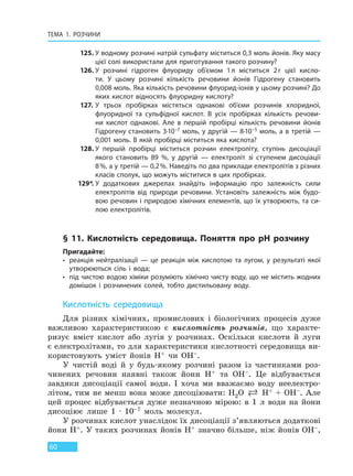 ТЕМА 1. РОЗЧИНИ
60
125. У водному розчині натрій сульфату міститься 0,3 моль йонів. Яку масу
цієї солі використали для приготування такого розчину?
126. У розчині гідроген флуориду об’ємом 1л міститься 2г цієї кисло-
ти. У цьому розчині кількість речовини йонів Гідрогену становить
0,008 моль. Яка кількість речовини флуорид-іонів у цьому розчині? До
яких кислот відносять флуоридну кислоту?
127. У трьох пробірках містяться однакові об’єми розчинів хлоридної,
флуоридної та сульфідної кислот. В усіх пробірках кількість речови-
ни кислот однакові. Але в першій пробірці кількість речовини йонів
Гідрогену становить 3∙10–7 моль, у другій — 8∙10–5 моль, а в третій —
0,001 моль. В якій пробірці міститься яка кислота?
128. У першій пробірці міститься розчин електроліту, ступінь дисоціації
якого становить 89 %, у другій — електроліт зі ступенем дисоціації
8%, а у третій — 0,2%. Наведіть по два приклади електролітів з різних
класів сполук, що можуть міститися в цих пробірках.
129*. У додаткових джерелах знайдіть інформацію про залежність сили
електролітів від природи речовини. Установіть залежність між будо-
вою речовин і природою хімічних елементів, що їх утворюють, та си-
лою електролітів.
§ 11. Кислотність середовища. Поняття про pH розчину
Пригадайте:
• реакція нейтралізації — це реакція між кислотою та лугом, у результаті якої
утворюються сіль і вода;
• під чистою водою хіміки розуміють хімічно чисту воду, що не містить жодних
домішок і розчинених солей, тобто дистильовану воду.
Кислотність середовища
Для різних хімічних, промислових і біологічних процесів дуже
важливою характеристикою є кислотність розчинів, що характе-
ризує вміст кислот або лугів у розчинах. Оскільки кислоти й луги
є електролітами, то для характеристики кислотності середовища ви-
користовують уміст йонів H+ чи OH–.
У чистій воді й у будь-якому розчині разом із частинками роз-
чинених речовин наявні також йони H+ та OH–. Це відбувається
завдяки дисоціації самої води. І хоча ми вважаємо воду неелектро-
літом, тим не менш вона може дисоціювати: H2O  H+ + OH–. Але
цей процес відбувається дуже незначною мірою: в 1 л води на йони
дисоціює лише 1 · 10–7 моль молекул.
У розчинах кислот унаслідок їх дисоціації з’являються додаткові
йони H+. У таких розчинах йонів H+ значно більше, ніж йонів OH–,
Право для безоплатного розміщення підручника в мережі Інтернет має
Міністерство освіти і науки України http://mon.gov.ua/ та Інститут модернізації змісту освіти https://imzo.gov.ua
 