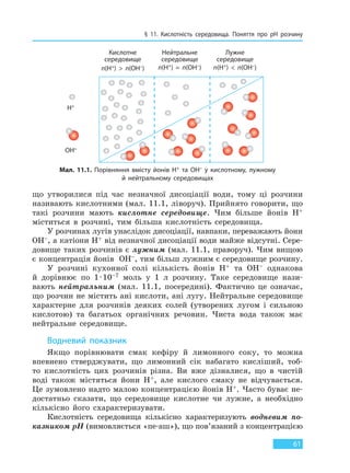§ 11. Кислотність середовища. Поняття про pH розчину
61
що утворилися під час незначної дисоціації води, тому ці розчини
називають кислотними (мал. 11.1, ліворуч). Прийнято говорити, що
такі розчини мають кислотне середовище. Чим більше йонів H+
міститься в розчині, тим більша кислотність середовища.
У розчинах лугів унаслідок дисоціації, навпаки, переважають йони
OH–, а катіони H+ від незначної дисоціації води майже відсутні. Сере-
довище таких розчинів є лужним (мал. 11.1, праворуч). Чим вищою
є концентрація йонів OH–, тим більш лужним є середовище розчину.
У розчині кухонної солі кількість йонів H+ та OH– однакова
й дорівнює по 1·10–7 моль у 1 л розчину. Таке середовище нази-
вають нейтральним (мал. 11.1, посередині). Фактично це означає,
що розчин не містить ані кислоти, ані лугу. Нейтральне середовище
характерне для розчинів деяких солей (утворених лугом і сильною
кислотою) та багатьох органічних речовин. Чиста вода також має
нейтральне середовище.
Водневий показник
Якщо порівнювати смак кефіру й лимонного соку, то можна
впевнено стверджувати, що лимонний сік набагато кисліший, тоб-
то кислотність цих розчинів різна. Ви вже дізналися, що в чистій
воді також містяться йони H+, але кислого смаку не відчувається.
Це зумовлено надто малою концентрацією йонів H+. Часто буває не-
достатньо сказати, що середовище кислотне чи лужне, а необхідно
кількісно його схарактеризувати.
Кислотність середовища кількісно характеризують водневим по-
казником pH (вимовляється «пе-аш»), що пов’язаний з концентрацією
Мал. 11.1. Порівняння вмісту йонів H+ та OH– у кислотному, лужному
й нейтральному середовищах
Кислотне
середовище
n(H+)  >  n(OH–)
Нейтральне
середовище
n(H+)  =  n(OH–)
Лужне
середовище
n(H+)  <  n(OH–)
H+
OH–
Право для безоплатного розміщення підручника в мережі Інтернет має
Міністерство освіти і науки України http://mon.gov.ua/ та Інститут модернізації змісту освіти https://imzo.gov.ua
 
