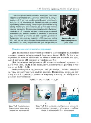 § 11. Кислотність середовища. Поняття про pH розчину
63
Визначення кислотності середовища
Для визначення кислотності розчину в лабораторіях найчастіше
використовують універсальний індикатор (мал. 11.3). За його за-
барвленням можна визначити не тільки наявність кислоти чи лугу,
але й значення рH розчину з точністю до 0,5.
Для точнішого вимірювання рH існують спеціальні прилади —
рH-метри (мал. 11.4). Вони дозволяють визначити рH розчину з точ-
ністю до 0,001–0,01.
Використовуючи індикатори або рH-метри, можна стежити
за тим, як відбуваються хімічні реакції. Наприклад, якщо до роз-
чину натрій гідроксиду доливати хлоридну кислоту, то відбудеться
реакція нейтралізації:
NaOH + HCl = NaCl + H2O
Датський фізико-хімік і біохімік, президент Датського
королівського товариства. Закінчив Копенгагенський уні-
верситет. У 31 рік став професором Датського політехніч-
ного інституту в Копенгагені. За сумісництвом очолював
престижну фізико-хімічну лабораторію при пивоварному
заводі Карлсберга в Копенгагені, де зробив свої головні
наукові відкриття. Основна наукова діяльність була при-
свячена теорії розчинів: він увів поняття про водневий
показник (рН), вивчав залежність активності ферментів
від кислотності розчинів. За свої наукові досягнення
Сьоренсен внесений до переліку «100 видатних хіміків
XX століття», але в історії науки він залишився насамперед
як учений, що ввів у науку поняття «рН» та «рН-метрії».
Сьорен-Петер-
Лауріц Сьоренсен
(1868–1939)
Мал. 11.3. Універсальним
індикатором визначають
приблизне значення рН
Мал. 11.4. Для вимірювання рH розчинів використо-
вують спеціальні прилади — рH-метри: а — лабора-
торний (стаціонарний); б — портативний
а б
Право для безоплатного розміщення підручника в мережі Інтернет має
Міністерство освіти і науки України http://mon.gov.ua/ та Інститут модернізації змісту освіти https://imzo.gov.ua
 
