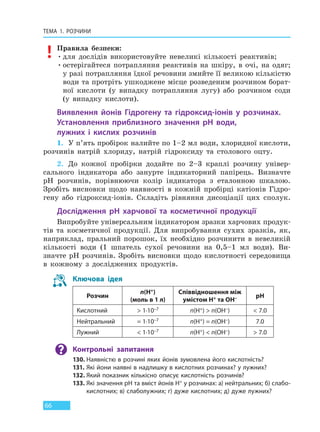ТЕМА 1. РОЗЧИНИ
66
Правила безпеки:
•для дослідів використовуйте невеликі кількості реактивів;
•остерігайтеся потрапляння реактивів на шкіру, в очі, на одяг;
у разі потрапляння їдкої речовини змийте її великою кількістю
води та протріть ушкоджене місце розведеним розчином борат-
ної кислоти (у випадку потрапляння лугу) або розчином соди
(у випадку кислоти).
Виявлення йонів Гідрогену та гідроксид-іонів у розчинах.
Установлення приблизного значення pH води,
лужних  і  кислих розчинів
1. У п’ять пробірок налийте по 1–2 мл води, хлоридної кислоти,
розчинів натрій хлориду, натрій гідроксиду та столового оцту.
2. До кожної пробірки додайте по 2–3 краплі розчину універ-
сального індикатора або занурте індикаторний папірець. Визначте
pH розчинів, порівнюючи колір індикатора з еталонною шкалою.
Зробіть висновки щодо наявності в кожній пробірці катіонів Гідро-
гену або гідроксид-іонів. Складіть рівняння дисоціації цих сполук.
Дослідження pH харчової та косметичної продукції
Випробуйте універсальним індикатором зразки харчових продук-
тів та косметичної продукції. Для випробування сухих зразків, як,
наприклад, пральний порошок, їх необхідно розчинити в невеликій
кількості води (1 шпатель сухої речовини на 0,5–1 мл води). Ви-
значте pH розчинів. Зробіть висновки щодо кислотності середовища
в кожному з досліджених продуктів.
Ключова ідея
Розчин
n(Н+)
(моль в 1 л)
Співвідношення між
умістом Н+ та ОН– рН
Кислотний > 1∙10–7 n(H+) > n(OH–) < 7.0
Нейтральний = 1∙10–7 n(H+) = n(OH–) 7.0
Лужний < 1∙10–7 n(H+) < n(OH–) > 7.0
Контрольні запитання
130. Наявністю в розчині яких йонів зумовлена його кислотність?
131. Які йони наявні в надлишку в кислотних розчинах? у лужних?
132. Який показник кількісно описує кислотність розчинів?
133. Які значення рH та вміст йонів H+ у розчинах: а) нейтральних; б) слабо-
кислотних; в) слаболужних; г) дуже кислотних; д) дуже лужних?
Право для безоплатного розміщення підручника в мережі Інтернет має
Міністерство освіти і науки України http://mon.gov.ua/ та Інститут модернізації змісту освіти https://imzo.gov.ua
 
