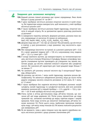 § 11. Кислотність середовища. Поняття про pH розчину
67
Завдання для засвоєння матеріалу
134. Водний розчин певної речовини має лужне середовище. Яких йонів
більше в цьому розчині: H+ чи OH–?
135. У двох пробірках містяться розчини нітратної кислоти й калій нітра-
ту. Які індикатори можна використати, щоб визначити, у якій пробірці
міститься розчин солі?
136. У трьох пробірках містяться розчини барій гідроксиду, нітратної кис-
лоти й кальцій нітрату. Як за допомогою одного реактиву розпізнати
ці розчини?
137. Із наведеного переліку випишіть формули речовин, розчини яких ма-
ють середовище: а) кислотне; б) лужне; в) нейтральне.
NaCl, HCl, NaOH, HNO3, H3PO4, H2SO4, Ba(OH)2, H2S, KNO3.
138. Дощова вода має рH = 5,6. Що це означає? Яка речовина, що міститься
в повітрі, у разі розчинення у воді зумовлює таку кислотність сере-
довища?
139. Яке середовище (кислотне чи лужне): а) у розчині шампуню (рH = 5,5);
б) у крові здорової людини (рH  =  7,4); в) у шлунковому соку людини
(рH = 1,5); г) у слині (рH = 7,0)?
140. У складі кам’яного вугілля, що використовують на теплоелектростан-
ціях, містяться сполуки Нітрогену й Сульфуру. Викид в атмосферу про-
дуктів спалювання вугілля призводить до утворення так званих кис-
лотних дощів, що містять невеликі кількості нітратної або сульфітної
кислот. Які значення рH характерні для такої дощової води: більше 7
чи менше 7?
141. Чи залежить рH розчину сильної кислоти від її концентрації? Відпо-
відь обґрунтуйте.
142. До розчину, що містить 1 моль калій гідроксиду, прилили розчин фе-
нолфталеїну. Чи зміниться забарвлення розчину, якщо до нього потім
додати хлоридну кислоту кількістю речовини: а) 0,5 моль; б) 1 моль;
в) 1,5 моль?
143. У трьох пробірках без надписів містяться безбарвні розчини: натрій
сульфату, натрій гідроксиду та сульфатної кислоти. Для всіх розчинів
виміряли значення рН: у першій пробірці — 2,3, у другій — 12,6, у тре-
тій — 6,9. В якій пробірці міститься яка речовина?
144. Учень купив в аптеці дистильовану воду. рН-метр показав, що зна-
чення рН цієї води дорівнює 6,0. Потім учень прокип’ятив цю воду
тривалий час, заповнив контейнер до верху гарячою водою і закрив
кришкою. Коли вода остигла до кімнатної температури, рН-метр по-
казав значення 7,0. Після цього учень трубочкою пропускав повітря
крізь воду, і рН-метр знову показав 6,0. Як можна пояснити результати
цих вимірювань рН?
145. Як ви вважаєте, чому у двох пляшках оцту від одного виробника мо-
жуть міститися розчини з дещо різними значеннями рН?
Право для безоплатного розміщення підручника в мережі Інтернет має
Міністерство освіти і науки України http://mon.gov.ua/ та Інститут модернізації змісту освіти https://imzo.gov.ua
 