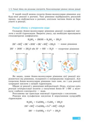 § 12. Реакції обміну між розчинами електролітів. Йонно-молекулярні рівняння хімічних реакцій
69
У такий спосіб можна скласти йонно-молекулярне рівняння для
будь-якої реакції в розчині. Такі рівняння відображають реальний
процес, що відбувається в розчині, оскільки частина йонів не бере
участі в реакції.
Реакції обміну з утворенням води
Складемо йонно-молекулярне рівняння реакції сульфатної кис-
лоти з калій гідроксидом. Зверніть увагу, що необхідно враховувати
стехіометричні коефіцієнти:
H2SO4 + 2KOH = K2SO4 + 2H2O
2 2 2 2 24
2
4
2
2H SO K OH K SO H O+ − + − + −
+ + + = + + — повне рівняння
2H+ + 2OH– = 2H2O або H+ + OH– = H2O — скорочене рівняння
+ →
H+
H+
H+
H+ OH–
OH–
OH–
OH–
K+
K+
K+
K+
K+
K+
K+
K+
SO4
2–
SO4
2–
SO4
2–
SO4
2–
Як видно, повне йонно-молекулярне рівняння цієї реакції від-
різняється від рівняння, складеного в попередньому підрозділі. Але
скорочене йонно-молекулярне рівняння таке саме, як і для реакції
хлоридної кислоти з натрій гідроксидом.
Обидві ці реакції є реакціями нейтралізації. Отже, хімічна суть
реакцій нейтралізації полягає у сполученні йонів H+ і OH– у моле-
кулу слабкого електроліту — води.
Розглянемо ще приклади взаємодії гідроксидів з кислотами.
Реакція між сульфатною кислотою й нерозчинним купрум(II)
гідроксидом:
H2SO4 + Cu(OH)2 = CuSO4 + 2H2O
2H SO Cu(OH) Cu SO 2H O+ 2
2+ + = + +− + −
4
2
2 4
2
2H+ + Cu(OH)2 = Cu2+ + 2H2O
Право для безоплатного розміщення підручника в мережі Інтернет має
Міністерство освіти і науки України http://mon.gov.ua/ та Інститут модернізації змісту освіти https://imzo.gov.ua
 
