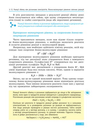 § 12. Реакції обміну між розчинами електролітів. Йонно-молекулярні рівняння хімічних реакцій
73
В усіх розглянутих випадках у результаті реакції обміну деякі
йони сполучаються між собою, при цьому утворюються неелектро-
літи (гази) та слабкі електроліти (вода або нерозчинні речовини).
Реакції йонного обміну в розчинах відбуваються, якщо в результаті ре-
акції утворюється слабкий електроліт або неелектроліт.
Відтворення молекулярних рівнянь за скороченим йонно-мо-
лекулярним рівнянням
Часто трапляються випадки, коли нам відоме тільки скороче-
не йонно-молекулярне рівняння, а необхідно визначити реагенти
й скласти рівняння реакції в молекулярній формі.
Наприклад, нам необхідно здійснити хімічну реакцію, якій від-
повідає таке скорочене йонно-молекулярне рівняння:
S H H S2
22− +
+ = ↑
Для відтворення молекулярного рівняння необхідно пригадати
речовини, під час дисоціації яких утворюються йони з наведеного
скороченого рівняння. Сульфід-іони S2– утворюються під час дисо-
ціації розчинних сульфідів: Na2S, K2S та BaS.
Другий реагент має дисоціювати з утворенням йонів H+. Цій
умові відповідає будь-яка сильна кислота. Отже, одним із варіантів
молекулярного рівняння є:
K2S + 2HBr = 2KBr + H2S↑
Звісно, що це не єдиний можливий варіант. Тому одному скоро-
ченому йонно-молекулярному рівнянню може відповідати декілька
молекулярних. Таке вміння визначати реагенти стане вам у пригоді
під час проведення лабораторних експериментів.
Реакції йонного обміну в розчинах відбуваються до кінця в бік зв’язування
йонів, коли один із продуктів реакції виводиться з реакційного середовища.
Розгляньмо реакцію між розчинами натрій хлориду й сульфатною кислотою:
2NaCl  +  H2SO4  ≠  Na2SO4  +  2HCl
Оскільки всі реагенти й продукти реакції добре розчинні та є сильними
електролітами, то в розведених розчинах ця реакція не відбуватиметься.
Але якщо реакцію проводити в умовах нестачі розчинника, тобто натрій
хлорид узяти не у вигляді розчину, а в сухому, і сульфатну кислоту взяти
у вигляді концентрованого розчину, то реакція можлива. Гідроген хлорид,
хоча й добре розчиняється у воді, але обмежено:
NaCl(крист.)  +  H2SO4(конц.)  =  NaHSO4  +  HCl↑
Право для безоплатного розміщення підручника в мережі Інтернет має
Міністерство освіти і науки України http://mon.gov.ua/ та Інститут модернізації змісту освіти https://imzo.gov.ua
 
