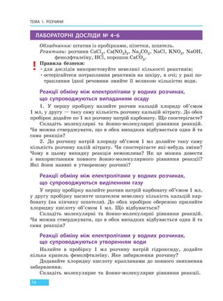ТЕМА 1. РОЗЧИНИ
74
ЛАБОРАТОРНІ ДОСЛІДИ № 4–6
Обладнання: штатив із пробірками, піпетки, шпатель.
Реактиви: розчини CaCl2, Ca(NO3)2, Na2CO3, NaCl, KNO3, NaOH,
фенолфталеїну, HCl, порошок CaCO3.
Правила безпеки:
•для дослідів використовуйте невеликі кількості реактивів;
•остерігайтеся потрапляння реактивів на шкіру, в очі; у разі по-
трапляння їдкої речовини змийте її великою кількістю води.
Реакції обміну між електролітами у водних розчинах,
що  супроводжуються випаданням осаду
1. У першу пробірку налийте розчин кальцій хлориду об’ємом
1 мл, у другу — таку саму кількість розчину кальцій нітрату. До обох
пробірок додайте по 1 мл розчину натрій карбонату. Що спостерігаєте?
Складіть молекулярні та йонно-молекулярні рівняння реакцій.
Чи можна стверджувати, що в обох випадках відбувається одна й та
сама реакція?
2. До розчину натрій хлориду об’ємом 1 мл долийте таку саму
кількість розчину калій нітрату. Чи спостерігаєте які-небудь зміни?
Чому в цьому випадку реакція неможлива? Як це можна довести
з використанням повного йонно-молекулярного рівняння реакції?
Які йони наявні в утвореному розчині?
Реакції обміну між електролітами у водних розчинах,
що  супроводжуються виділенням газу
У першу пробірку налийте розчин натрій карбонату об’ємом 1 мл,
у другу пробірку насипте шпателем невелику кількість кальцій кар-
бонату (на кінчику шпателя). До обох пробірок обережно прилийте
хлоридну кислоту об’ємом 1 мл. Що відбувається?
Складіть молекулярні та йонно-молекулярні рівняння реакцій.
Чи можна стверджувати, що в обох випадках відбувається одна й та
сама реакція?
Реакції обміну між електролітами у водних розчинах,
що  супроводжуються утворенням води
Налийте в пробірку 1 мл розчину натрій гідроксиду, додайте
кілька крапель фенолфталеїну. Яке забарвлення розчину?
Додавайте хлоридну кислоту краплинами до повного зникнення
забарвлення.
Складіть молекулярне та йонно-молекулярне рівняння реакції.
Право для безоплатного розміщення підручника в мережі Інтернет має
Міністерство освіти і науки України http://mon.gov.ua/ та Інститут модернізації змісту освіти https://imzo.gov.ua
 