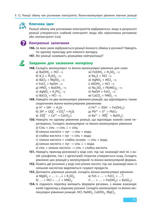 § 12. Реакції обміну між розчинами електролітів. Йонно-молекулярні рівняння хімічних реакцій
75
Ключова ідея
Реакції обміну між розчинами електролітів відбуваються, якщо в результаті
реакції утворюється слабкий електроліт (вода або нерозчинна речовина)
або неелектроліт (газ).
Контрольні запитання
146. За яких умов відбуваються реакції йонного обміну в розчині? Наведіть
по одному прикладу для кожного випадку.
147. Які реакції називають реакціями нейтралізації?
Завдання для засвоєння матеріалу
148. Cкладіть молекулярні та йонно-молекулярні рівняння для схем:
а) Ва(OH)2 + HCl →; ж) Fe(OH)3 + H2SO4 →;
б) K2S + H2SO4 →; з) Na2S + HCl →;
в) ВаCl2 + MgSO4 →; и) AgNO3 + АlCl3 →;
г) FeCl2 + NaOH →; і) Аl(OH)3 + HCl →;
д) HNO3 + Ba(OH)2 →; к) Na2SO3 + Pb(NO3)2 →;
е) AgNO3 + K3PO4 →; л) NaOH + FeCl3 →;
є) BaCO3 + HCl →; м) CaCO3 + HNO3 →.
149. Наведіть по два молекулярні рівняння реакцій, що відповідають таким
скороченим йонно-молекулярним рівнянням:
а) H+ + OH– = H2O; г) Fe3+ + 3OH– = Fe(OH)3↓;
б) 2H+ +  CO3
2−
 = CO2↑ + H2O; д) Pb2+ + S2– = PbS↓;
в) CO3
2−
 + Ca2+ = CaCO3↓; е) Ва2+ +  SO4
2−
 = BaSO4↓.
150. Наведіть по одному рівнянню реакції, що відповідає кожній схемі пе-
ретворень. Складіть молекулярне та йонно-молекулярне рівняння.
а) Сіль + сіль → сіль ↓ + сіль;
б) сильна кислота + луг → сіль + вода;
в) слабка кислота + луг → сіль + вода;
г) сильна кислота + слабка основа → сіль + вода;
д) сильна кислота + луг → сіль ↓ + вода;
е) сіль + сильна кислота → сіль + слабка кислота.
151. Наведіть приклад розчинної у воді солі, під час взаємодії якої як з ка-
лій сульфатом, так і з аргентум(I) нітратом утворюється осад. Складіть
рівняння цих реакцій у молекулярній та йонно-молекулярній формах.
152. Назвіть дві розчинні у воді солі різних кислот, під час взаємодії яких із
сильною кислотою виділяються газуваті продукти.
153. Доповніть рівняння реакцій, складіть йонно-молекулярні рівняння.
a) MgSO4 + … = …↓ + K2SO4; в) FeS + … = FeCl2 + …↑;
б) … + HCl = …↓ + HNO3; г) … + … = Fe(OH)2↓ + BaSO4↓.
154. Із поданого переліку випишіть формули речовин, з якими взаємодіє
калій гідроксид у водному розчині. Складіть молекулярні та йонно-мо-
лекулярні рівняння реакцій. HCl, NaNO3, Ca(OH)2, MgCl2.
Право для безоплатного розміщення підручника в мережі Інтернет має
Міністерство освіти і науки України http://mon.gov.ua/ та Інститут модернізації змісту освіти https://imzo.gov.ua
 