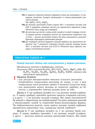 ТЕМА 1. РОЗЧИНИ
76
155. Із поданого переліку випишіть формули солей, що взаємодіють із хло-
ридною кислотою. Складіть молекулярні та йонно-молекулярні рів-
няння реакцій.
KВr, AgNO3, CaCO3, MgSO4.
156. До розчину аргентум(I) нітрату масою 200 г із масовою часткою солі
0,85  % додавали хлоридну кислоту до припинення виділення осаду.
Обчисліть масу осаду, що утворився.
157. До розчину, що містить суміш калій сульфіту й натрій хлориду, спочат-
ку додали розчин хлоридної кислоти до припинення виділення газу,
а потім — розчин аргентум(I) нітрату. Які йони залишилися в розчині?
Відповідь підтвердьте рівняннями реакцій.
158. До хлоридної кислоти додавали кальцій карбонат до припинення ви-
ділення газу. У результаті утворився розчин кальцій хлориду масою
500 г із масовою часткою солі 0,333  %. Обчисліть масу гідроген хло-
риду в початковому розчині.
ПРАКТИЧНА РОБОТА № 1
Реакції йонного обміну між електролітами у водних розчинах
Обладнання: штатив із пробірками, піпетки.
Реактиви: HCl, розчини Na2CO3, KCl, CaCl2, BaCl2, MgCl2, KBr, KI,
K3PO4, Na2SO4, Na2SO3, AgNO3, H2SO4, NaOH, лакмусу або
метилового оранжевого.
Правила безпеки:
•для дослідів використовуйте невеликі кількості реактивів;
•остерігайтеся потрапляння реактивів на шкіру, в очі; у разі
потрапляння їдкої речовини змийте її великою кількістю води;
•для визначення запаху речовин не підносьте пробірку до об-
личчя, а спрямовуйте повітря рухами руки до себе.
Дослід 1. У дві пробірки налийте по 1 мл розчину натрій карбона-
ту. У першу пробірку прилийте декілька крапель хлоридної кислоти,
а в другу — 1 мл розчину кальцій хлориду. Які зміни спостерігаєте?
Ці реакції є оборотними чи необоротними? Складіть рівняння реакцій
у молекулярній, повній та скороченій йонно-молекулярних формах.
Чи відбуватимуться реакції, якщо замість розчину натрій карбонату
використати нерозчинну сіль, наприклад магній карбонат?
Дослід 2. У дві пробірки налийте по 1 мл розчину барій хло-
риду. У першу пробірку прилийте 1 мл розчину натрій сульфату,
у другу — декілька крапель розчину аргентум(I) нітрату. Які зміни
Право для безоплатного розміщення підручника в мережі Інтернет має
Міністерство освіти і науки України http://mon.gov.ua/ та Інститут модернізації змісту освіти https://imzo.gov.ua
 