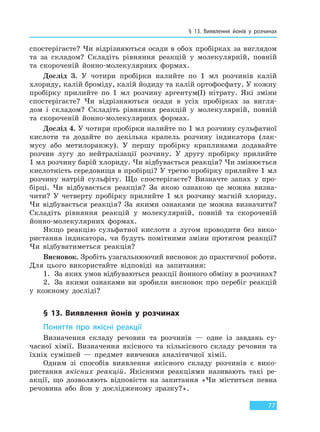 § 13. Виявлення йонів у розчинах
77
спостерігаєте? Чи відрізняються осади в обох пробірках за виглядом
та за складом? Складіть рівняння реакцій у молекулярній, повній
та скороченій йонно-молекулярних формах.
Дослід 3. У чотири пробірки налийте по 1 мл розчинів калій
хлориду, калій броміду, калій йодиду та калій ортофосфату. У кожну
пробірку прилийте по 1 мл розчину аргентум(I) нітрату. Які зміни
спостерігаєте? Чи відрізняються осади в усіх пробірках за вигля-
дом і складом? Складіть рівняння реакцій у молекулярній, повній
та скороченій йонно-молекулярних формах.
Дослід 4. У чотири пробірки налийте по 1 мл розчину сульфатної
кислоти та додайте по декілька крапель розчину індикатора (лак-
мусу або метилоранжу). У першу пробірку краплинами додавайте
розчин лугу до нейтралізації розчину. У другу пробірку прилийте
1 мл розчину барій хлориду. Чи відбувається реакція? Чи змінюється
кислотність середовища в пробірці? У третю пробірку прилийте 1 мл
розчину натрій сульфіту. Що спостерігаєте? Визначте запах у про-
бірці. Чи відбувається реакція? За якою ознакою це можна визна-
чити? У четверту пробірку прилийте 1 мл розчину магній хлориду.
Чи відбувається реакція? За якими ознаками це можна визначити?
Складіть рівняння реакцій у молекулярній, повній та скороченій
йонно-молекулярних формах.
Якщо реакцію сульфатної кислоти з лугом проводити без вико-
ристання індикатора, чи будуть помітними зміни протягом реакції?
Чи відбуватиметься реакція?
Висновок. Зробіть узагальнюючий висновок до практичної роботи.
Для цього використайте відповіді на запитання:
1. За яких умов відбуваються реакції йонного обміну в розчинах?
2. За якими ознаками ви зробили висновок про перебіг реакцій
у кожному досліді?
§ 13. Виявлення йонів у розчинах
Поняття про якісні реакції
Визначення складу речовин та розчинів — одне із завдань су-
часної хімії. Визначення якісного та кількісного складу речовин та
їхніх сумішей — предмет вивчення аналітичної хімії.
Одним зі способів виявлення якісного складу розчинів є вико-
ристання якісних реакцій. Якісними реакціями називають такі ре-
акції, що дозволяють відповісти на запитання «Чи міститься певна
речовина або йон у дослідженому зразку?».
Право для безоплатного розміщення підручника в мережі Інтернет має
Міністерство освіти і науки України http://mon.gov.ua/ та Інститут модернізації змісту освіти https://imzo.gov.ua
 