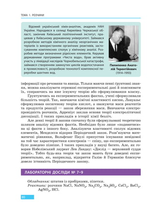 ТЕМА 1. РОЗЧИНИ
80
інформації про речовини та явища. Тільки маючи певні ґрунтовні знан-
ня, можна аналізувати отримані експериментальні дані й пояснювати
їх, спираючись на вже існуючу теорію або сформулювавши власну.
Ґрунтуючись на експериментальних фактах, учені сформулювали
більшість теорій. Так, вивчаючи хімічні властивості кисню, Лавуазьє
сформулював оксигенову теорію кислот, а зважуючи маси реагентів
та продуктів реакції — закон збереження маси. Вивчаючи електро-
провідність розчинів, Арреніус заклав основи теорії електролітичної
дисоціації. І таких прикладів в історії хімії безліч.
Але деякі теорії й закони спочатку були сформульовані теоретично
шляхом аналізу відомих фактів. Необхідно було лише «подивитися»
на ці факти з іншого боку. Аналізуючи властивості сполук відомих
елементів, Менделєєв відкрив Періодичний закон. Розв’язуючи мате-
матичні рівняння, Вольфганг Паулі припустив існування невідомої
на той час характеристики електронів — спіну, що експериментально
було доведено пізніше. І таких прикладів у науці багато. Але, як го-
ворив Нобелівський лауреат Лев Ландау: «Дослід — верховний суддя
теорії». Тобто будь-яка теорія чи закон мають бути доведені експе-
риментально, як, наприклад, відкриття Галію й Германію блискуче
довело істинність Періодичного закону.
ЛАБОРАТОРНІ ДОСЛІДИ № 7–9
Обладнання: штатив із пробірками, піпетки.
Реактиви: розчини NaCl, NaNO3, Na2CO3, Na2SO4, CaCl2, BaCl2,
AgNO3, HCl.
Відомий український хімік-аналітик, академік НАН
України. Народився в селищі Кирилівка Черкаської об-
ласті, закінчив Київський політехнічний інститут, пра-
цював у Київському державному університеті. Займався
розробкою методів хімічного аналізу неорганічних ма-
теріалів із використанням органічних реактивів, засто-
суванням комплексних сполук у хімічному аналізі. Роз-
робив методи визначення рідкісних елементів. Керував
державними програмами «Чиста вода», брав активну
участь у ліквідації наслідків Чорнобильської катастрофи,
займався створенням замкнутих циклів водопостачання
в промисловості, розробкою технології комплексної пе-
реробки шахтних вод.
Пилипенко Анато-
лій Терентійович
(1914–1993)
Право для безоплатного розміщення підручника в мережі Інтернет має
Міністерство освіти і науки України http://mon.gov.ua/ та Інститут модернізації змісту освіти https://imzo.gov.ua
 