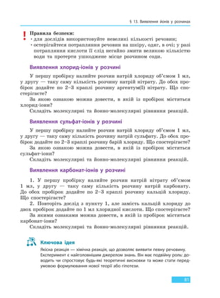 § 13. Виявлення йонів у розчинах
81
Правила безпеки:
•для дослідів використовуйте невеликі кількості речовин;
•остерігайтеся потрапляння речовин на шкіру, одяг, в очі; у разі
потрапляння кислоти її слід негайно змити великою кількістю
води та протерти ушкоджене місце розчином соди.
Виявлення хлорид-іонів у розчині
У першу пробірку налийте розчин натрій хлориду об’ємом 1 мл,
у другу — таку саму кількість розчину натрій нітрату. До обох про-
бірок додайте по 2–3 краплі розчину аргентум(I) нітрату. Що спо-
стерігаєте?
За якою ознакою можна довести, в якій із пробірок містяться
хлорид-іони?
Складіть молекулярні та йонно-молекулярні рівняння реакцій.
Виявлення сульфат-іонів у розчині
У першу пробірку налийте розчин натрій хлориду об’ємом 1 мл,
у другу — таку саму кількість розчину натрій сульфату. До обох про-
бірок додайте по 2–3 краплі розчину барій хлориду. Що спостерігаєте?
За якою ознакою можна довести, в якій із пробірок містяться
сульфат-іони?
Складіть молекулярні та йонно-молекулярні рівняння реакцій.
Виявлення карбонат-іонів у розчині
1. У першу пробірку налийте розчин натрій нітрату об’ємом
1 мл, у другу — таку саму кількість розчину натрій карбонату.
До обох пробірок додайте по 2–3 краплі розчину кальцій хлориду.
Що спостерігаєте?
2. Повторіть дослід з пункту 1, але замість кальцій хлориду до
двох пробірок додайте по 1 мл хлоридної кислоти. Що спостерігаєте?
За якими ознаками можна довести, в якій із пробірок містяться
карбонат-іони?
Складіть молекулярні та йонно-молекулярні рівняння реакцій.
Ключова ідея
Якісна реакція — хімічна реакція, що дозволяє виявити певну речовину.
Експеримент є найголовнішим джерелом знань. Він має подвійну роль: до-
водить чи спростовує будь-які теоретичні висновки та може стати перед-
умовою формулювання нової теорії або гіпотези.
Право для безоплатного розміщення підручника в мережі Інтернет має
Міністерство освіти і науки України http://mon.gov.ua/ та Інститут модернізації змісту освіти https://imzo.gov.ua
 