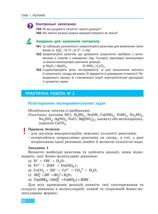 ТЕМА 1. РОЗЧИНИ
82
Контрольні запитання
159. Як ви розумієте поняття «якісні реакції»?
160. Які хімічні реакції можна використовувати як якісні?
Завдання для засвоєння матеріалу
161. За таблицею розчинності запропонуйте реактиви для виявлення таких
йонів: a)  SO4
2−
; б) Cl–; в) S2–; г) Ag+.
162. Запропонуйте реактив, що дозволить розрізнити пробірки з речо-
винами в кожній з наведених пар. Складіть відповідні молекулярні
та йонно-молекулярні рівняння реакцій:
а) MgCl2 і MgSO4; б) KNO3 і K2CO3.
163. Схарактеризуйте роль експерименту: а) для визначення якісного
й кількісного складу речовин; б) відкриття й доведення істинності Пе-
ріодичного закону; в) становлення теорії електролітичної дисоціації;
г) розвитку науки.
ПРАКТИЧНА РОБОТА № 2
Розв’язування експериментальних задач
Обладнання: штатив із пробірками.
Реактиви: розчини HCl, H2SO4, NaOH, Ca(OH)2, FeSO4, Na2SO3,
Na2SiO3, AgNO3, NaCl, Mg(NO3)2, лакмусу або метилоранжу,
порошок CaCO3.
Правила безпеки:
•для дослідів використовуйте невеликі кількості реактивів;
•остерігайтеся потрапляння реактивів на шкіру, в очі; у разі
потрапляння їдкої речовини змийте її великою кількістю води.
Завдання 1
Визначте необхідні реактиви та здійсніть реакції, яким відпо-
відають такі йонно-молекулярні рівняння:
а) H+ + OH– = H2O;
б) Fe2+ + 2OH– = Fe(OH)2↓;
в) CaCO3 + 2H+ = Ca2+ + CO2↑ + H2O;
г) SO H SO H O3
2
2 22− +
+ = ↑+ ;
д) Ca OH SiO CaSiO OH( )2 3
2
3 2+ = ↓+− −
.
Для всіх проведених реакцій опишіть свої спостереження та
складіть рівняння в молекулярній, повній та скороченій йонно-мо-
лекулярних формах.
Право для безоплатного розміщення підручника в мережі Інтернет має
Міністерство освіти і науки України http://mon.gov.ua/ та Інститут модернізації змісту освіти https://imzo.gov.ua
 