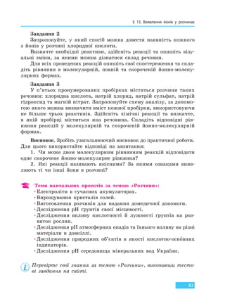 § 13. Виявлення йонів у розчинах
83
Завдання 2
Запропонуйте, у який спосіб можна довести наявність кожного
з йонів у розчині хлоридної кислоти.
Визначте необхідні реактиви, здійсніть реакції та опишіть візу-
альні зміни, за якими можна дізнатися склад речовин.
Для всіх проведених реакцій опишіть свої спостереження та скла-
діть рівняння в молекулярній, повній та скороченій йонно-молеку-
лярних формах.
Завдання 3
У п’ятьох пронумерованих пробірках містяться розчини таких
речовин: хлоридна кислота, натрій хлорид, натрій сульфат, натрій
гідроксид та магній нітрат. Запропонуйте схему аналізу, за допомо-
гою якого можна визначити вміст кожної пробірки, використовуючи
не більше трьох реактивів. Здійсніть хімічні реакції та визначте,
в якій пробірці міститься яка речовина. Складіть відповідні рів-
няння реакцій у молекулярній та скороченій йонно-молекулярній
формах.
Висновок. Зробіть узагальнюючий висновок до практичної роботи.
Для цього використайте відповіді на запитання:
1. Чи може двом молекулярним рівнянням реакцій відповідати
одне скорочене йонно-молекулярне рівняння?
2. Які реакції називають якісними? За якими ознаками вияв-
ляють ті чи інші йони в розчині?
Теми навчальних проектів за темою «Розчини»:
•Електроліти в сучасних акумуляторах.
•Вирощування кристалів солей.
•Виготовлення розчинів для надання домедичної допомоги.
•Дослідження pH ґрунтів своєї місцевості.
•Дослідження впливу кислотності й лужності ґрунтів на роз-
виток рослин.
•Дослідження pH атмосферних опадів та їхнього впливу на різні
матеріали в довкіллі.
•Дослідження природних об’єктів в якості кислотно-основних
індикаторів.
•Дослідження pH середовища мінеральних вод України.
Перевірте свої знання за темою «Розчини», виконавши тесто-
ві завдання на сайті.
Право для безоплатного розміщення підручника в мережі Інтернет має
Міністерство освіти і науки України http://mon.gov.ua/ та Інститут модернізації змісту освіти https://imzo.gov.ua
 
