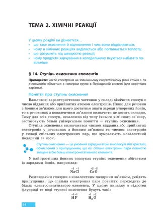 84
ТЕМА 2. ХІМІЧНІ РЕАКЦІЇ
У цьому розділі ви дізнаєтеся…
• що таке окиснення й відновлення і чим вони відрізняються;
• чому в хімічних реакціях виділяється або поглинається теплота;
• що розуміють під швидкістю реакції;
• чому продукти харчування в холодильнику псуються набагато по-
вільніше.
§ 14. Ступінь окиснення елементів
Пригадайте: число електронів на зовнішньому енергетичному рівні атомів s- та
p-елементів збігається з номером групи в Періодичній системі (для короткого
варіанта).
Поняття про ступінь окиснення
Важливою характеристикою частинок у складі хімічних сполук є
число відданих або прийнятих атомом електронів. Якщо для речовин
з йонним зв’язком для цього достатньо знати заряди утворених йонів,
то в речовинах з ковалентним зв’язком визначити це досить складно.
Тому для всіх сполук, незалежно від типу їхнього хімічного зв’язку,
застосовують більш універсальне поняття — ступінь окиснення.
Ступінь окиснення визначається числом відданих або прийнятих
електронів у речовинах з йонним зв’язком та числом електронів
у складі спільних електронних пар, що зумовлюють ковалентний
полярний зв’язок.
Ступінь окиснення — це умовний заряд на атомі в молекулі або кристалі,
обчислений з припущенням, що всі спільні електронні пари повністю
зміщені в бік більш електронегативного елемента.
У найпростіших йонних сполуках ступінь окиснення збігається
із зарядами йонів, наприклад:
NaCl
+ −1 1
Ca O
+ −2 2
Розглядаючи сполуки з ковалентним полярним зв’язком, роблять
припущення, що спільна електронна пара повністю переходить до
більш електронегативного елемента. У цьому випадку в гідроген
флуориді та воді ступені окиснення будуть такі:
H F
+ −1 1
H O2
1 2+ −
Право для безоплатного розміщення підручника в мережі Інтернет має
Міністерство освіти і науки України http://mon.gov.ua/ та Інститут модернізації змісту освіти https://imzo.gov.ua
 