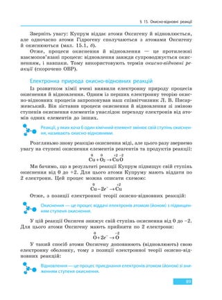 § 15. Окисно-відновні реакції
89
Зверніть увагу: Купрум віддає атоми Оксигену й відновлюється,
але одночасно атоми Гідрогену сполучаються з атомами Оксигену
й окиснюються (мал. 15.1, б).
Отже, процеси окиснення й відновлення — це протилежні
взаємопов’язані процеси: відновлення завжди супроводжується окис-
ненням, і навпаки. Тому використовують термін окисно-відновні ре-
акції (скорочено ОВР).
Електронна природа окисно-відновних реакцій
Із розвитком хімії вчені виявили електронну природу процесів
окиснення й відновлення. Одним із перших електронну теорію окис-
но-відновних процесів запропонував наш співвітчизник Л. В. Писар-
жевський. Він зіставив процеси окиснення й відновлення зі зміною
ступенів окиснення елементів унаслідок переходу електронів від ато-
мів одних елементів до інших.
Реакції, у яких хоча б один хімічний елемент змінює свій ступінь окиснен-
ня, називають окисно-відновними.
Розгляньмо знову реакцію окиснення міді, але цього разу звернемо
увагу на ступені окиснення елементів реагентів та продуктів реакції:
Cu O CuO
0 0
2
2 2
+ →
+ −
Ми бачимо, що в результаті реакції Купрум підвищує свій ступінь
окиснення від 0 до +2. Для цього атоми Купруму мають віддати по
2 електрони. Цей процес можна описати схемою:
Cu Cu
0 2
2− →−
+
e
Отже, з позиції електронної теорії окисно-відновних реакцій:
Окиснення — це процес віддачі електронів атомом (йоном) з підвищен-
ням ступеня окиснення.
У цій реакції Оксиген знижує свій ступінь окиснення від 0 до –2.
Для цього атоми Оксигену мають прийняти по 2 електрони:
O O
0 2
2+ →−
−
e
У такий спосіб атоми Оксигену доповнюють (відновлюють) свою
електронну оболонку, тому з позиції електронної теорії окисно-від-
новних реакцій:
Відновлення — це процес приєднання електронів атомом (йоном) зі зни-
женням ступеня окиснення.
Право для безоплатного розміщення підручника в мережі Інтернет має
Міністерство освіти і науки України http://mon.gov.ua/ та Інститут модернізації змісту освіти https://imzo.gov.ua
 