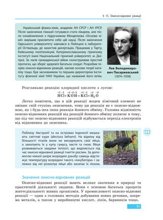 § 15. Окисно-відновні реакції
91
Розгляньмо реакцію хлоридної кислоти з лугом:
HCl KOH KCl H O
+ − + − + + − + −
+ = +
1 1 1 2 1 1 1 1
2
2
Легко помітити, що в цій реакції жоден хімічний елемент не
змінює свій ступінь окиснення, тому ця реакція не є окисно-віднов-
ною, як і будь-яка інша реакція йонного обміну. Головна відмінність
окисно-відновних реакцій від реакцій йонного обміну полягає в тому,
що під час окисно-відновних реакцій відбувається перехід електронів
від відновника до окисника.
Значення окисно-відновних реакцій
Окисно-відновні реакції мають велике значення в природі та
практичній діяльності людини. Вони є основою багатьох процесів
життєдіяльності живих організмів. У промисловості окисно-відновні
реакції — один з головних методів добування нових речовин, зокре-
ма металів, а також у виробництві кислот, ліків, барвників тощо.
Український фізико-хімік, академік АН СРСР і АН УРСР.
Після закінчення гімназії готувався стати лікарем, але піс-
ля ознайомлення з підручником Менделєєва «Основи хі-
мії» вирішив присвятити себе цій науці. Після закінчення
Одеського університету навчався в Лейпцизі в лаборато-
рії Оствальда, де захистив дисертацію. Працював у Тарту,
Київському політехнікумі, Катеринославському гірничому
інституті (нині Національний гірничий університет, м. Дні-
про). За часів громадянської війни сконструював простий
протигаз, що зберіг здоров’я багатьох солдат. Розробив те-
орію окисно-відновних реакцій, заклав основи теорії ката-
лізу тощо. Був засновником та першим директором Інсти-
туту фізичної хімії НАН України, що названий його ім’ям.
Лев Володимиро-
вич Писаржевський
(1874–1938)
Поблизу Австралії та на островах Індонезії мешка-
ють сміттєві кури (alectura lathami). На відміну від
більшості птахів вони не висиджують свої яйця,
а  закопують їх у купу гумусу, листя та гною. Яйця
розвиваються завдяки теплоті, що виділяється під
час окисно-відновної реакції гниття рослин. За допо-
могою ніжної шкіри всередині дзьобу самець відсте-
жує температуру всередині такого «інкубатора» і за-
лежно від неї розкопує яйця або засипає їх піском.
Право для безоплатного розміщення підручника в мережі Інтернет має
Міністерство освіти і науки України http://mon.gov.ua/ та Інститут модернізації змісту освіти https://imzo.gov.ua
 