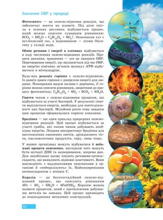 92
Фотосинтез — це окисно-відновна реакція, що
забезпечує життя на планеті. Під дією світ-
ла в зелених рослинах відбувається процес,
який можна описати сумарним рівнянням:
6CO2 + 6H2O = C6H12O6 + 6O2↑. Окисником тут є
вуглекислий газ, а відновником — атоми Окси-
гену у складі води.
Обмін речовин і енергії в клітинах відбувається
в ході численних окисно-відновних реакцій. Про-
цеси дихання, травлення — усе це ланцюги ОВР.
Перетворення енергії, що звільняється під час ОВР,
на енергію хімічних зв’язків молекул АТФ відбу-
вається в мітохондріях.
Будь-яка реакція горіння є окисно-відновною.
Із давніх-давен горіння є джерелом енергії для лю-
дини. Поширеним видом палива є деревина, її го-
ріння можна описати рівнянням, зворотним до про-
цесу фотосинтезу: C6H12O6 + 6O2 = 6CO2 + 6H2O.
Гниття також є окисно-відновним процесом, що
відбувається за участі бактерій. У результаті гнит-
тя виділяється енергія, необхідна для життєдіяль-
ності цих бактерій. Мільйони років тому завдяки
цим процесам сформувалися корисні копалини.
Бродіння — ще один приклад природних окисно-
відновних реакцій. Цей процес відбувається за
участі грибів, які таким чином добувають необ-
хідну енергію. Людина використовує бродіння для
виготовлення квашених овочів, дріжджового тіс-
та, кисломолочних продуктів, сиру, пива тощо.
У живих організмах можуть відбуватися й неба-
жані процеси окиснення, наслідком чого можуть
бути мутації ДНК та захворювання, зокрема рак.
Для запобігання цьому існують речовини-антиок-
сиданти, що виявляють відновні властивості. Вони
взаємодіють з надлишковими окисниками в ор-
ганізмі й «нейтралізують» їх. Найпоширенішим
антиоксидантом є вітамін C.
Корозія — це багатостадійний окисно-від-
новний процес, що описують рівнянням
4Fe + 3O2 + 6H2O = 4Fe(OH)3. Корозію можна
назвати процесом, який є протилежним добуван-
ню металів на заводах. Цей процес призводить
до пошкодження металевих конструкцій.
Значення ОВР у природі
Право для безоплатного розміщення підручника в мережі Інтернет має
Міністерство освіти і науки України http://mon.gov.ua/ та Інститут модернізації змісту освіти https://imzo.gov.ua
 