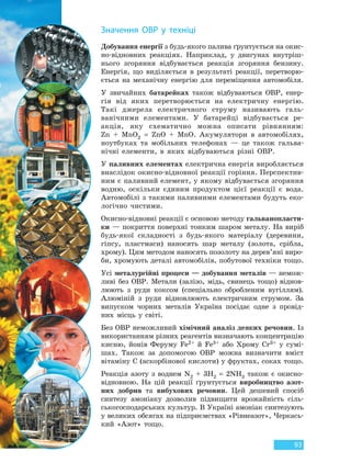 93
Добування енергії з будь-якого палива ґрунтується на окис-
но-відновних реакціях. Наприклад, у двигунах внутріш-
нього згоряння відбувається реакція згоряння бензину.
Енергія, що виділяється в результаті реакції, перетворю-
ється на механічну енергію для переміщення автомобіля.
У звичайних батарейках також відбуваються ОВР, енер-
гія від яких перетворюється на електричну енергію.
Такі джерела електричного струму називають галь-
ванічними елементами. У батарейці відбувається ре-
акція, яку схематично можна описати рівнянням:
Zn + MnO2 = ZnO + MnO. Акумулятори в автомобілях,
ноутбуках та мобільних телефонах — це також гальва-
нічні елементи, в яких відбуваються різні ОВР.
У паливних елементах електрична енергія виробляється
внаслідок окисно-відновної реакції горіння. Перспектив-
ним є паливний елемент, у якому відбувається згоряння
водню, оскільки єдиним продуктом цієї реакції є вода.
Автомобілі з такими паливними елементами будуть еко-
логічно чистими.
Окисно-відновні реакції є основою методу гальванопласти-
ки — покриття поверхні тонким шаром металу. На виріб
будь-якої складності з будь-якого матеріалу (деревини,
гіпсу, пластмаси) наносять шар металу (золота, срібла,
хрому). Цим методом наносять позолоту на дерев’яні виро-
би, хромують деталі автомобілів, побутової техніки тощо.
Усі металургійні процеси — добування металів — немож-
ливі без ОВР. Метали (залізо, мідь, свинець тощо) віднов-
люють з руди коксом (спеціально обробленим вугіллям).
Алюміній з руди відновлюють електричним струмом. За
випуском чорних металів Україна посідає одне з провід-
них місць у світі.
Без ОВР неможливий хімічний аналіз деяких речовин. Із
використанням різних реагентів визначають концентрацію
кисню, йонів Феруму Fe2+ й Fe3+ або Хрому Cr3+ у сумі-
шах. Також за допомогою ОВР можна визначити вміст
вітаміну C (аскорбінової кислоти) у фруктах, соках тощо.
Реакція азоту з воднем N2 + 3H2 = 2NH3 також є окисно-
відновною. На цій реакції ґрунтується виробництво азот-
них добрив та вибухових речовин. Цей дешевий спосіб
синтезу амоніаку дозволив підвищити врожайність сіль-
ськогосподарських культур. В Україні амоніак синтезують
у великих обсягах на підприємствах «Рівнеазот», Черкась-
кий «Азот» тощо.
Значення ОВР у техніці
Право для безоплатного розміщення підручника в мережі Інтернет має
Міністерство освіти і науки України http://mon.gov.ua/ та Інститут модернізації змісту освіти https://imzo.gov.ua
 