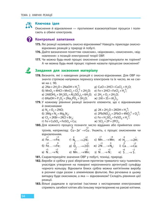 ТЕМА 2. ХІМІЧНІ РЕАКЦІЇ
94
Ключова ідея
Окиснення й відновлення — протилежні взаємопов’язані процеси і поля-
гають в обміні електронів.
Контрольні запитання
175. Які реакції називають окисно-відновними? Наведіть приклади окисно-
відновних реакцій у природі й побуті.
176. Дайте визначення поняттям «окисник», «відновник», «окиснення», «від-
новлення» з позицій електронної теорії ОВР.
177. Чи можна будь-який процес окиснення схарактеризувати як горіння?
А чи можна будь-який процес горіння назвати процесом окиснення?
Завдання для засвоєння матеріалу
178. Визначте, які з наведених реакцій є окисно-відновними. Для ОВР по-
значте стрілкою напрямок переносу електронів та їх число, як на схе-
мі на с. 90.
а) 2Na+2H2O=2NaOH+H2↑; д) CuO+2HCl=CuCl2 +H2O;
б) МnO2 +4HCl=MnCl2 +Cl2↑+2H2O; е) Fe+2HCl=FeCl2 +H2↑;
в) 2Al(OH)3+3H2SO4=Al2(SO4)3+6H2O; є) 2H2 +O2 =2H2O;
г) 6NaOH+P2O5 =2Na3PO4 +3H2O; ж) 2Al+3S=Al2S3.
179. У кожному рівнянні реакції визначте елементи, що є відновниками
й окисниками:
а) N2 +O2 =2NO; д) 2K+2H2O=2KOH+H2↑;
б) 3Mg+N2 =Mg3N2; е) 2Pb(NO3)2 =2PbO+4NO2↑+O2↑;
в) Cl2 +2KBr=2KCl+Br2; є) Fe+H2SO4 =FeSO4 +H2↑;
г) Fe+CuSO4 =FeSO4 +Cu; ж) 5Cl2 +2P=2PCl5.
180. Для кожного процесу позначте число відданих або прийнятих елек-
тронів, наприклад: Cu Cu
0 2
2− →−
+
e . Укажіть, є процес окисненням чи
відновленням.
а) Fe Fe
+ +
…→
2 3
; г) N N
0
2
2
2…→
+
; є) Mn Mn
+ +
…→
7 4
; и) H H2
0
2…→
+
;
б) Fe Fe
+
…→
2 0
; д) O O
0
2
2
2…→
−
; ж) 2
3 0
2N N
−
…→ ; і) Ca Ca
0 2
…→
+
;
в) N N
+ +
…→
5 2
; е) Mn Mn
+ +
…→
7 2
; з) N N
− +
…→
3 2
; к) S S
+ −
…→
6 2
.
181. Схарактеризуйте значення ОВР у побуті, техніці, природі.
182. Вироби зі срібла у разі зберігання протягом тривалого часу тьмяніють
унаслідок утворення на поверхні нерозчинного аргентум(І) сульфіду
чорного кольору. Відновити блиск срібла можна кип’ятінням виробу
в розчині соди разом з алюмінієвою фольгою. Яка речовина в цьому
випадку буде окисником, а яка — відновником? Складіть рівняння цієї
реакції.
183. Вільні радикали в організмі (частинки з неспареними електронами)
сприяють загибелі клітин або їхньому перетворенню на ракові клітини.
Право для безоплатного розміщення підручника в мережі Інтернет має
Міністерство освіти і науки України http://mon.gov.ua/ та Інститут модернізації змісту освіти https://imzo.gov.ua
 