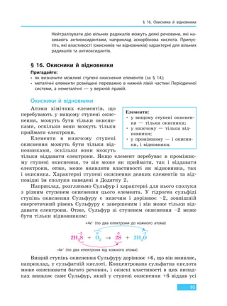 § 16. Окисники й відновники
95
Нейтралізувати дію вільних радикалів можуть деякі речовини, які на-
зивають антиоксидантами, наприклад аскорбінова кислота. Припус-
тіть, які властивості (окисників чи відновників) характерні для вільних
радикалів та антиоксидантів.
§ 16. Окисники й відновники
Пригадайте:
• як визначити можливі ступені окиснення елементів (за § 14);
• металічні елементи розміщені переважно в нижній лівій частині Періодичної
системи, а неметалічні — у верхній правій.
Окисники й відновники
Атоми хімічних елементів, що
перебувають у вищому ступені окис-
нення, можуть бути тільки окисни-
ками, оскільки вони можуть тільки
приймати електрони.
Елементи в нижчому ступені
окиснення можуть бути тільки від-
новниками, оскільки вони можуть
тільки віддавати електрони. Якщо елемент перебуває в проміжно-
му ступені окиснення, то він може як приймати, так і віддавати
електрони, отже, може виявляти властивості як відновника, так
і окисника. Характерні ступені окиснення деяких елементів та від-
повідні їм сполуки наведені в Додатку 2.
Наприклад, розгляньмо Сульфур і характерні для нього сполуки
з різним ступенем окиснення цього елемента. У гідроген сульфіді
ступінь окиснення Сульфуру є нижчим і дорівнює –2, зовнішній
енергетичний рівень Сульфуру є завершеним і він може тільки від-
давати електрони. Отже, Сульфур зі ступенем окиснення –2 може
бути тільки відновником:
+4e– (по два електрони до кожного атома)
–4e– (по два електрони від кожного атома)
–2 0 0 –2
2H2S + O2 → 2S + 2H2O
Вищий ступінь окиснення Сульфуру дорівнює +6, що він виявляє,
наприклад, у сульфатній кислоті. Концентрована сульфатна кислота
може окиснювати багато речовин, і окисні властивості в цих випад-
ках виявляє саме Сульфур, який у ступені окиснення +6 віддав усі
Елементи:
• у вищому ступені окиснен-
ня — тільки окисники;
• у нижчому — тільки від-
новники;
• у проміжному — і окисни-
ки, і відновники.
Право для безоплатного розміщення підручника в мережі Інтернет має
Міністерство освіти і науки України http://mon.gov.ua/ та Інститут модернізації змісту освіти https://imzo.gov.ua
 