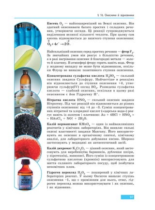 § 16. Окисники й відновники
97
Кисень O2 — найпоширеніший на Землі окисник. Він
здатний окиснювати багато простих і складних речо-
вин, утворюючи оксиди. Ці реакції супроводжуються
виділенням великої кількості теплоти. При цьому сам
кисень відновлюється до нижчого ступеня окиснення:
O O
0
2
2
4 2+ →−
−
e .
Найсильніший окисник серед простих речовин — фтор F2.
За звичайних умов він реагує з більшістю речовин,
а в разі нагрівання окиснює й благородні метали — золо-
то й платину. В атмосфері фтору горить навіть вода. Фтор
у жодному випадку не може бути відновником, оскіль-
ки Флуор не виявляє позитивного ступеня окиснення.
Концентрована сульфатна кислота H2SO4 — сильний
окисник завдяки Сульфуру. Найчастіше в реакціях
він відновлюється до ступеня окиснення +4, утво-
рюючи сульфур(IV) оксид SO2. Розведена сульфатна
кислота — слабкий окисник, оскільки в цьому разі
окисником є йон Гідрогену H+.
Нітратна кислота HNO3 — сильний окисник завдяки
Нітрогену. Під час реакцій він відновлюється до різних
ступенів окиснення: від +4 до –3. Суміш концентрова-
них нітратної та хлоридної кислот («царська вода») реа-
гує навіть із золотом і платиною: Au + 4HCl + HNO3 =
= HAuCl4 + NO↑ + 2H2O.
Калій перманганат KMnO4 — один із найважливіших
реагентів у хімічних лабораторіях. Він виявляє сильні
окисні властивості завдяки Мангану. Його використо-
вують як окисник в органічному синтезі, хімічному
аналізі, для лабораторного добування кисню. Широко
застосовують у медицині як антисептичний засіб.
Калій дихромат K2Cr2O7 — цінний окисник, який засто-
совують для виробництва барвників, дублення шкіри,
у піротехніці, живописі. Його суміш із концентрованою
сульфатною кислотою (хромпік) використовують для
миття скляного лабораторного посуду, щоб позбутися
непомітних плям.
Гідроген пероксид H2O2 — поширений у хімічних ла-
бораторіях реагент. У ньому Оксиген виявляє ступінь
окиснення –1, що є проміжним для нього, отже, гід-
роген пероксид можна використовувати і як окисник,
і як відновник.
Право для безоплатного розміщення підручника в мережі Інтернет має
Міністерство освіти і науки України http://mon.gov.ua/ та Інститут модернізації змісту освіти https://imzo.gov.ua
 