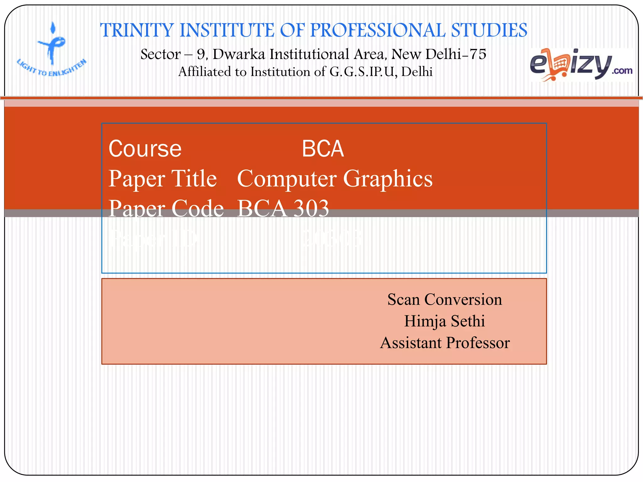 TRINITY INSTITUTE OF PROFESSIONAL STUDIES
Sector – 9, Dwarka Institutional Area, New Delhi-75
Affiliated to Institution of G.G.S.IP.U, Delhi
Scan Conversion
Himja Sethi
Assistant Professor
Course BCA
Paper Title Computer Graphics
Paper Code BCA 303
Paper ID 20303
 