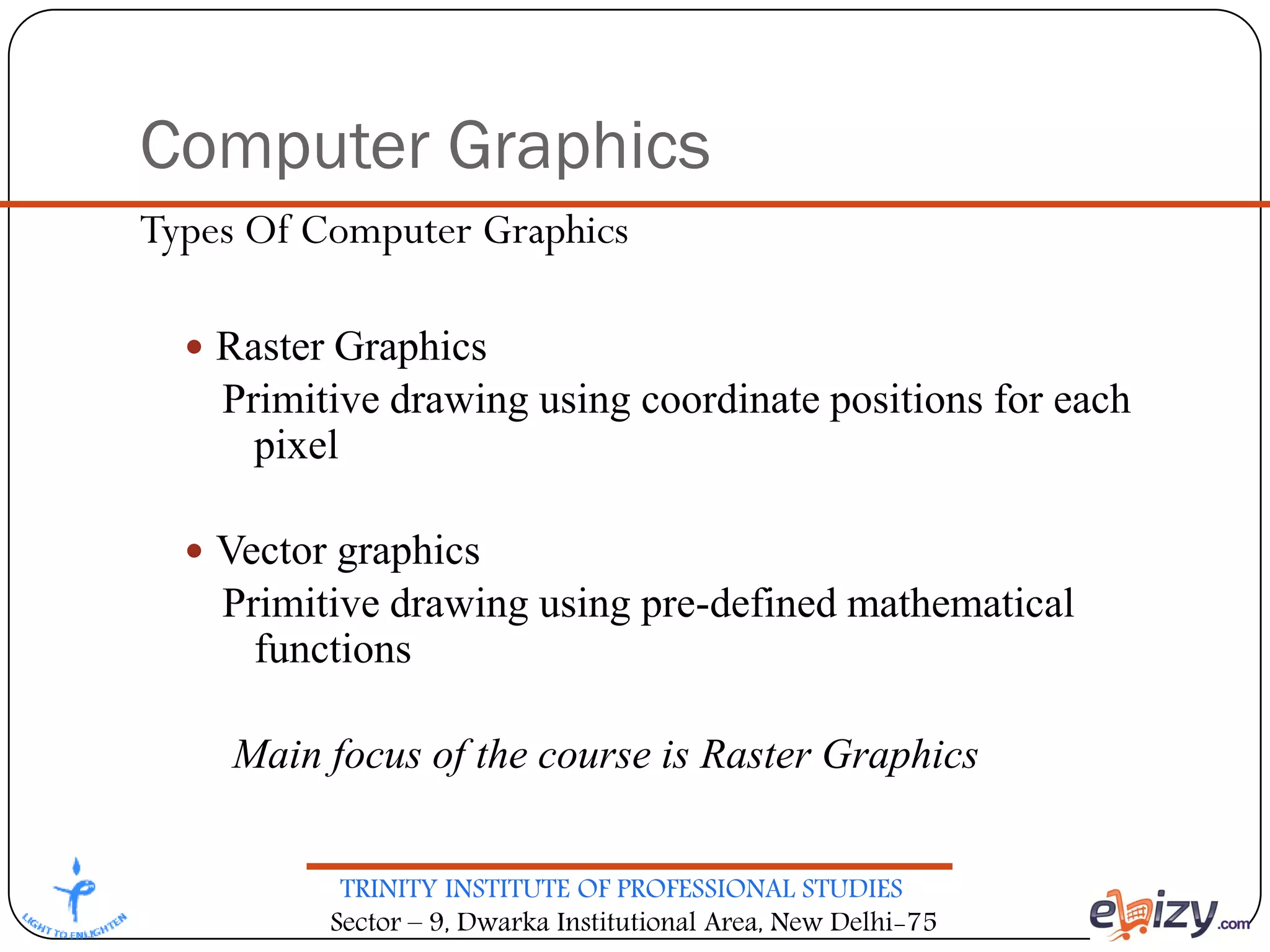 TRINITY INSTITUTE OF PROFESSIONAL STUDIES
Sector – 9, Dwarka Institutional Area, New Delhi-75
Computer Graphics
Types Of Computer Graphics
 Raster Graphics
Primitive drawing using coordinate positions for each
pixel
 Vector graphics
Primitive drawing using pre-defined mathematical
functions
Main focus of the course is Raster Graphics
 
