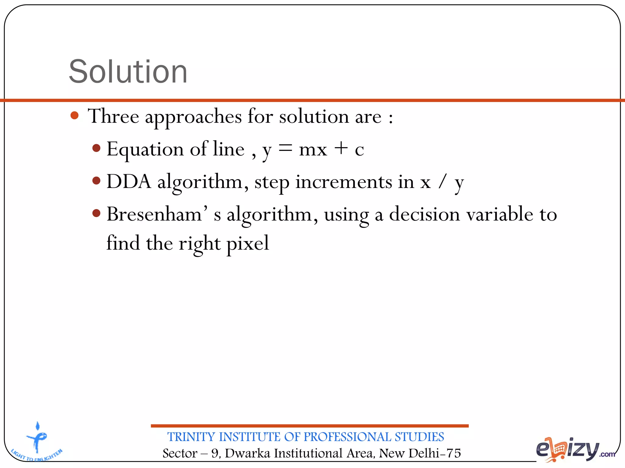 TRINITY INSTITUTE OF PROFESSIONAL STUDIES
Sector – 9, Dwarka Institutional Area, New Delhi-75
Solution
 Three approaches for solution are :
 Equation of line , y = mx + c
 DDA algorithm, step increments in x / y
 Bresenham’ s algorithm, using a decision variable to
find the right pixel
 