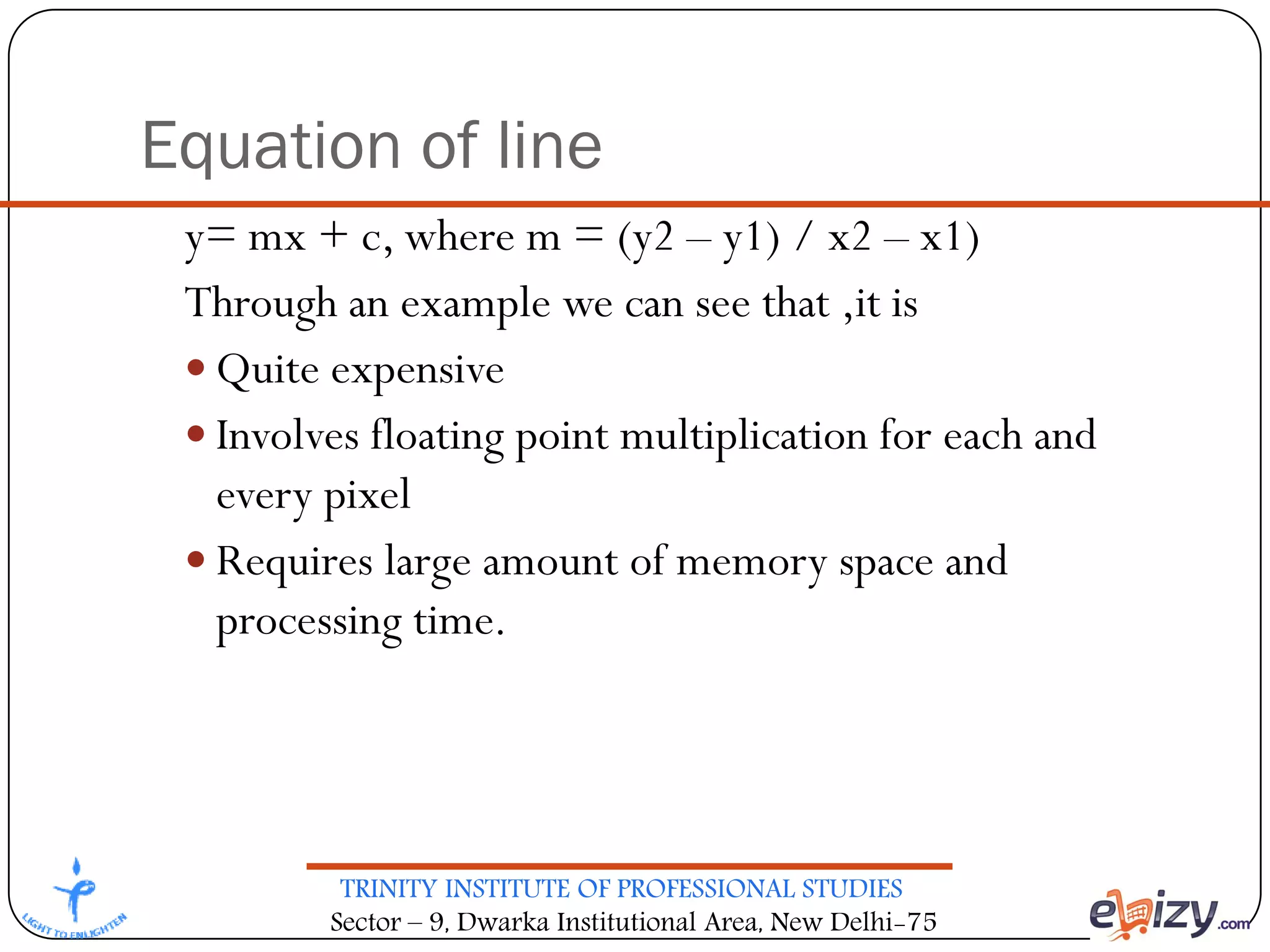 TRINITY INSTITUTE OF PROFESSIONAL STUDIES
Sector – 9, Dwarka Institutional Area, New Delhi-75
Equation of line
y= mx + c, where m = (y2 – y1) / x2 – x1)
Through an example we can see that ,it is
 Quite expensive
 Involves floating point multiplication for each and
every pixel
 Requires large amount of memory space and
processing time.
 