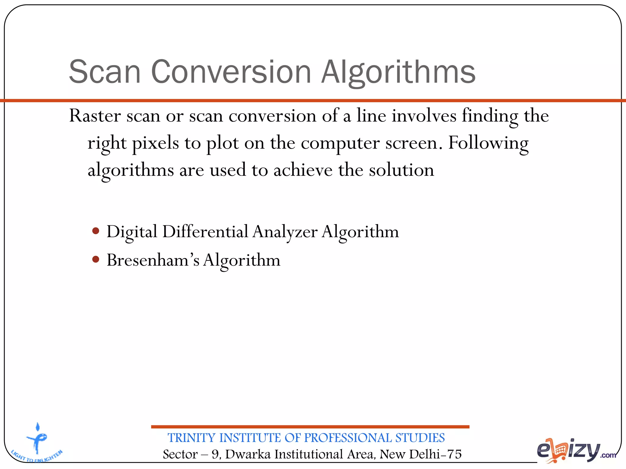 TRINITY INSTITUTE OF PROFESSIONAL STUDIES
Sector – 9, Dwarka Institutional Area, New Delhi-75
Scan Conversion Algorithms
Raster scan or scan conversion of a line involves finding the
right pixels to plot on the computer screen. Following
algorithms are used to achieve the solution
 Digital DifferentialAnalyzer Algorithm
 Bresenham’sAlgorithm
 