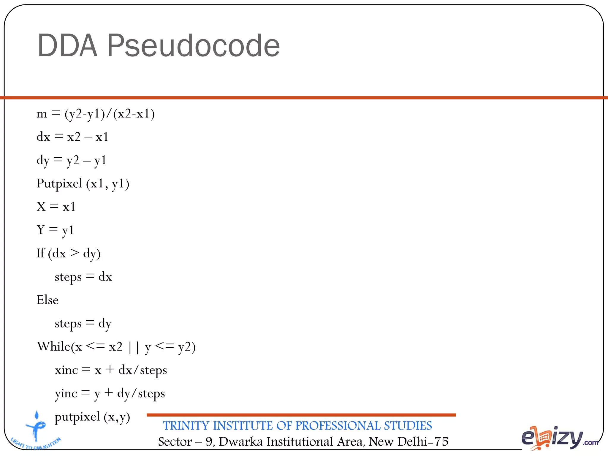 TRINITY INSTITUTE OF PROFESSIONAL STUDIES
Sector – 9, Dwarka Institutional Area, New Delhi-75
DDA Pseudocode
m = (y2-y1)/(x2-x1)
dx = x2 – x1
dy = y2 – y1
Putpixel (x1, y1)
X = x1
Y = y1
If (dx > dy)
steps = dx
Else
steps = dy
While(x <= x2 || y <= y2)
xinc = x + dx/steps
yinc = y + dy/steps
putpixel (x,y)
 