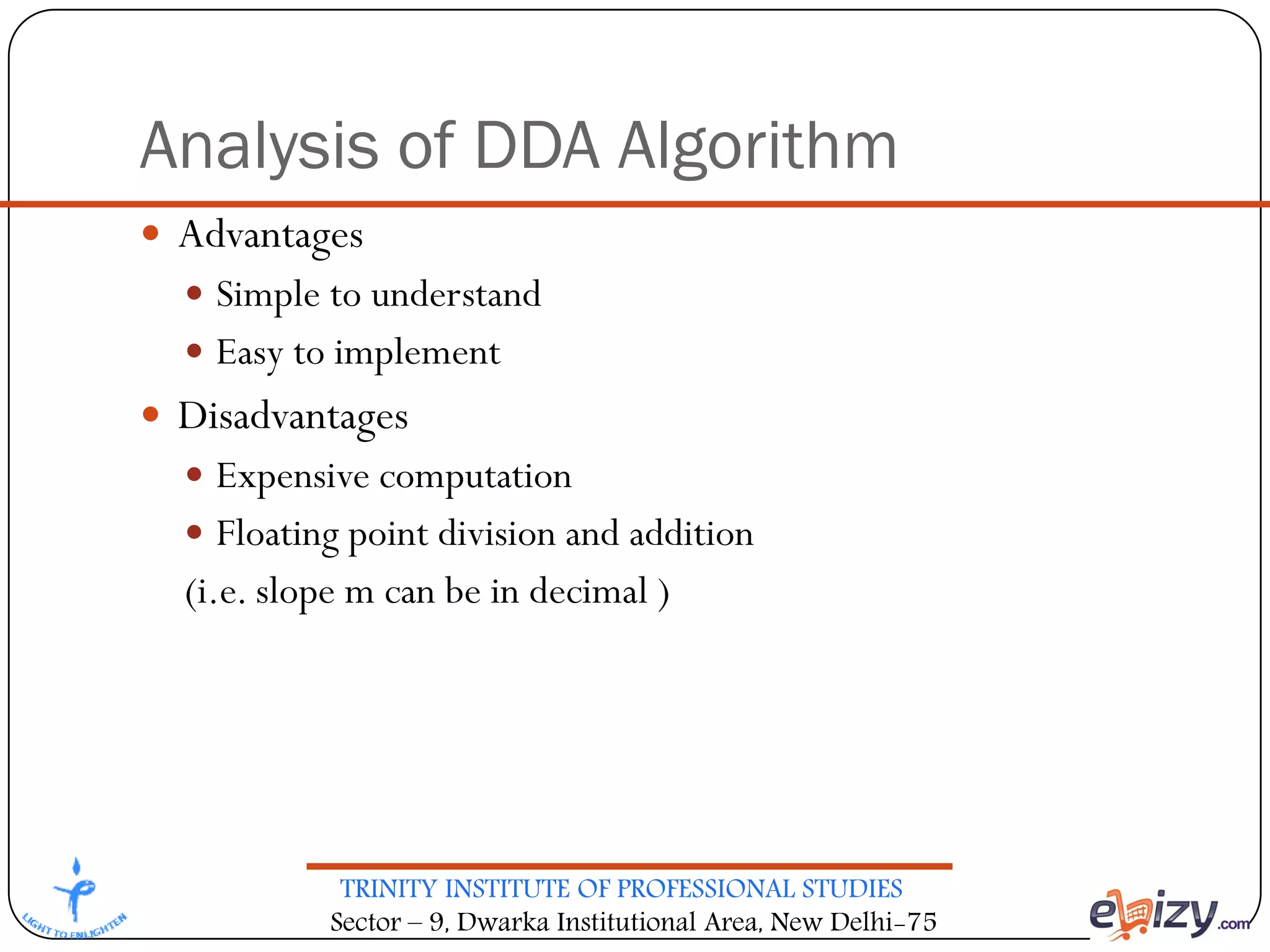 TRINITY INSTITUTE OF PROFESSIONAL STUDIES
Sector – 9, Dwarka Institutional Area, New Delhi-75
Analysis of DDA Algorithm
 Advantages
 Simple to understand
 Easy to implement
 Disadvantages
 Expensive computation
 Floating point division and addition
(i.e. slope m can be in decimal )
 