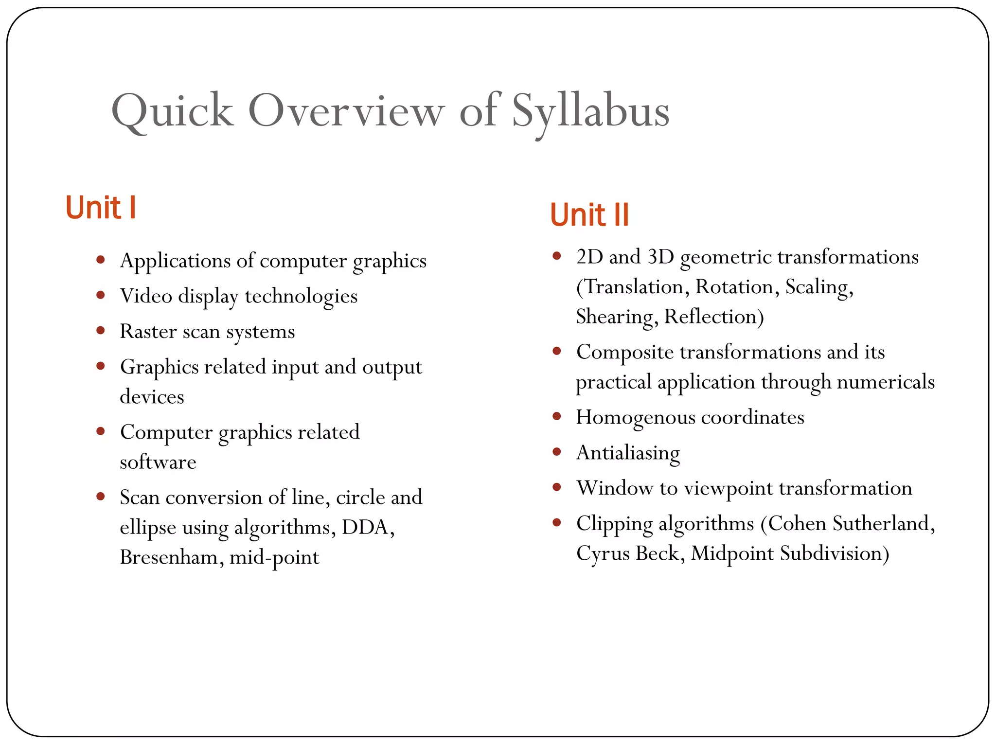 Quick Overview of Syllabus
Unit I Unit II
 Applications of computer graphics
 Video display technologies
 Raster scan systems
 Graphics related input and output
devices
 Computer graphics related
software
 Scan conversion of line, circle and
ellipse using algorithms, DDA,
Bresenham, mid-point
 2D and 3D geometric transformations
(Translation, Rotation, Scaling,
Shearing, Reflection)
 Composite transformations and its
practical application through numericals
 Homogenous coordinates
 Antialiasing
 Window to viewpoint transformation
 Clipping algorithms (Cohen Sutherland,
Cyrus Beck, Midpoint Subdivision)
 