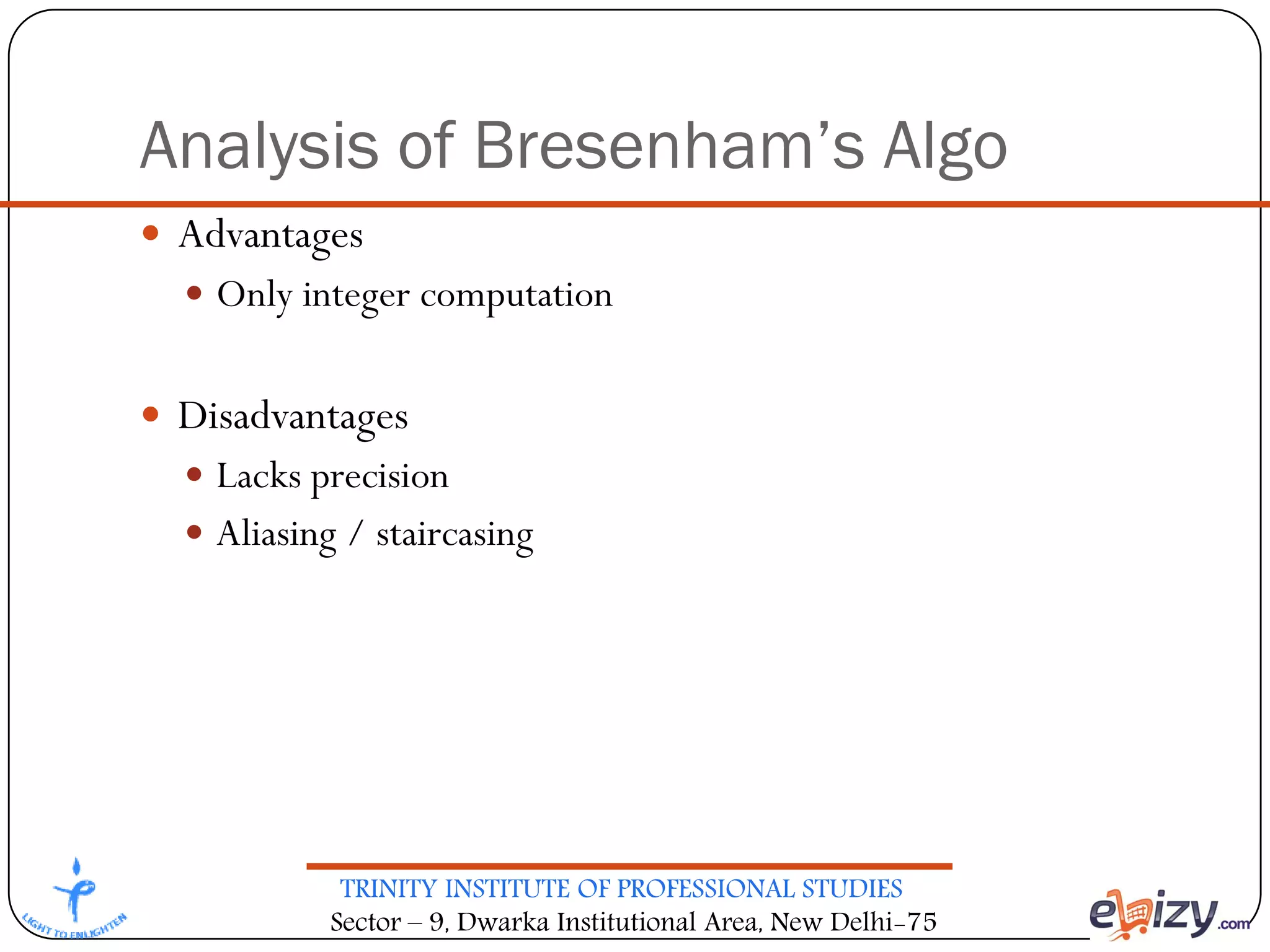TRINITY INSTITUTE OF PROFESSIONAL STUDIES
Sector – 9, Dwarka Institutional Area, New Delhi-75
Analysis of Bresenham’s Algo
 Advantages
 Only integer computation
 Disadvantages
 Lacks precision
 Aliasing / staircasing
 