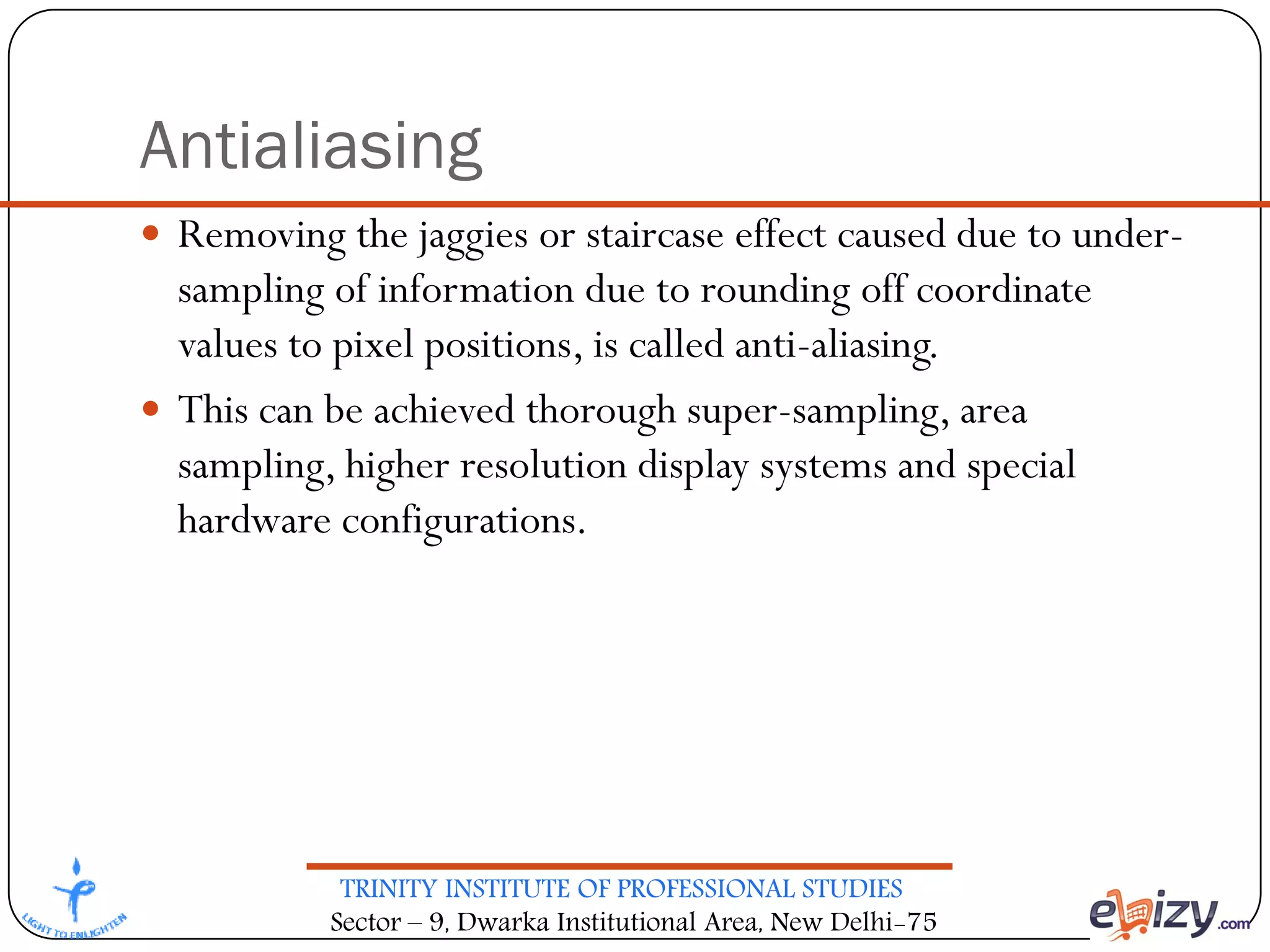 TRINITY INSTITUTE OF PROFESSIONAL STUDIES
Sector – 9, Dwarka Institutional Area, New Delhi-75
Antialiasing
 Removing the jaggies or staircase effect caused due to under-
sampling of information due to rounding off coordinate
values to pixel positions, is called anti-aliasing.
 This can be achieved thorough super-sampling, area
sampling, higher resolution display systems and special
hardware configurations.
 