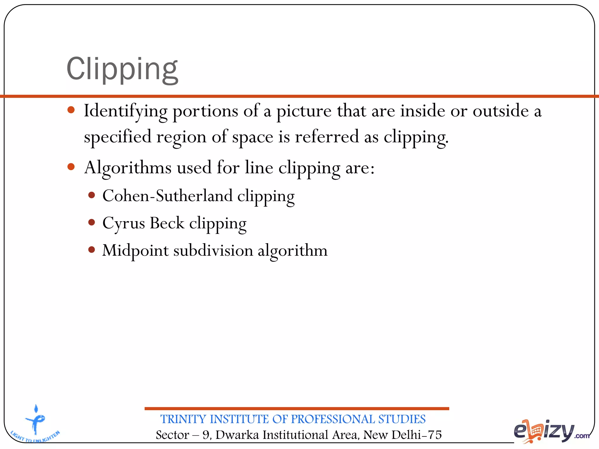 TRINITY INSTITUTE OF PROFESSIONAL STUDIES
Sector – 9, Dwarka Institutional Area, New Delhi-75
Clipping
 Identifying portions of a picture that are inside or outside a
specified region of space is referred as clipping.
 Algorithms used for line clipping are:
 Cohen-Sutherland clipping
 Cyrus Beck clipping
 Midpoint subdivision algorithm
 