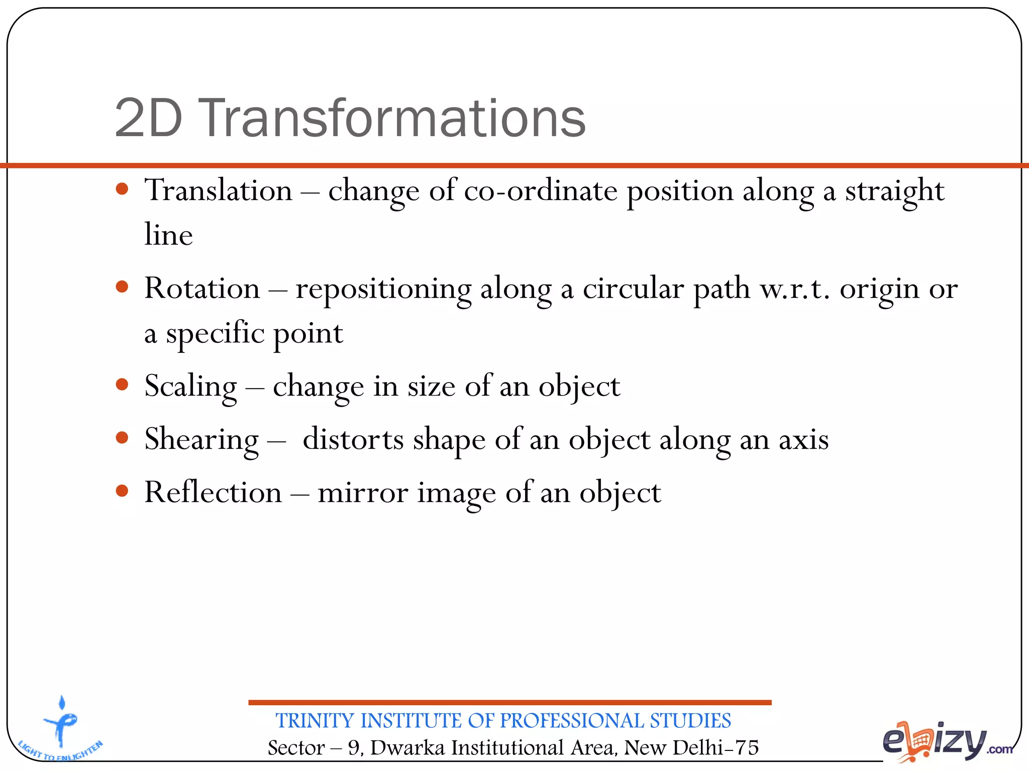 TRINITY INSTITUTE OF PROFESSIONAL STUDIES
Sector – 9, Dwarka Institutional Area, New Delhi-75
2D Transformations
 Translation – change of co-ordinate position along a straight
line
 Rotation – repositioning along a circular path w.r.t. origin or
a specific point
 Scaling – change in size of an object
 Shearing – distorts shape of an object along an axis
 Reflection – mirror image of an object
 