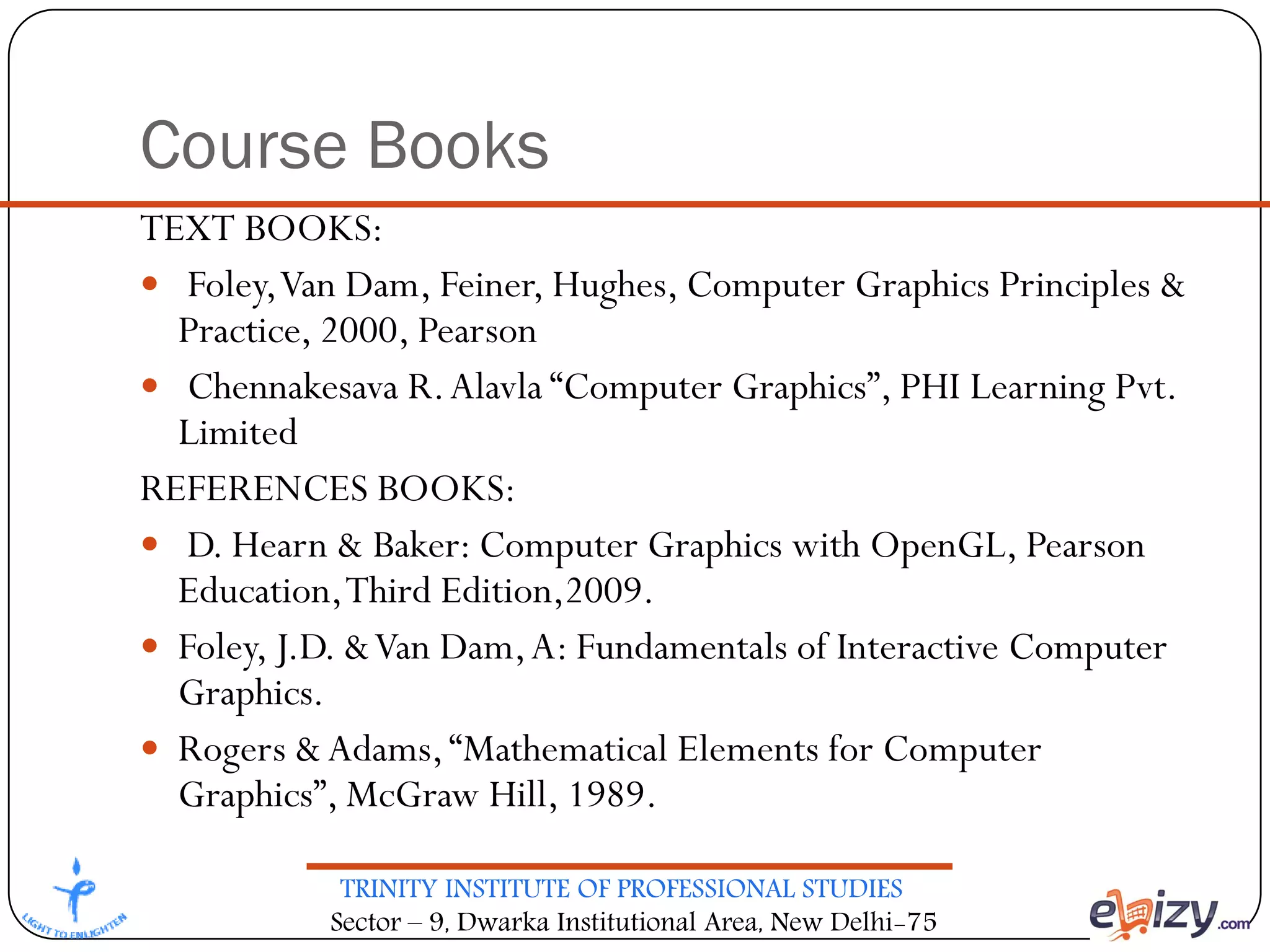 TRINITY INSTITUTE OF PROFESSIONAL STUDIES
Sector – 9, Dwarka Institutional Area, New Delhi-75
Course Books
TEXT BOOKS:
 Foley,Van Dam, Feiner, Hughes, Computer Graphics Principles &
Practice, 2000, Pearson
 Chennakesava R.Alavla “Computer Graphics”, PHI Learning Pvt.
Limited
REFERENCES BOOKS:
 D. Hearn & Baker: Computer Graphics with OpenGL, Pearson
Education,Third Edition,2009.
 Foley, J.D. &Van Dam,A: Fundamentals of Interactive Computer
Graphics.
 Rogers &Adams,“Mathematical Elements for Computer
Graphics”, McGraw Hill, 1989.
 