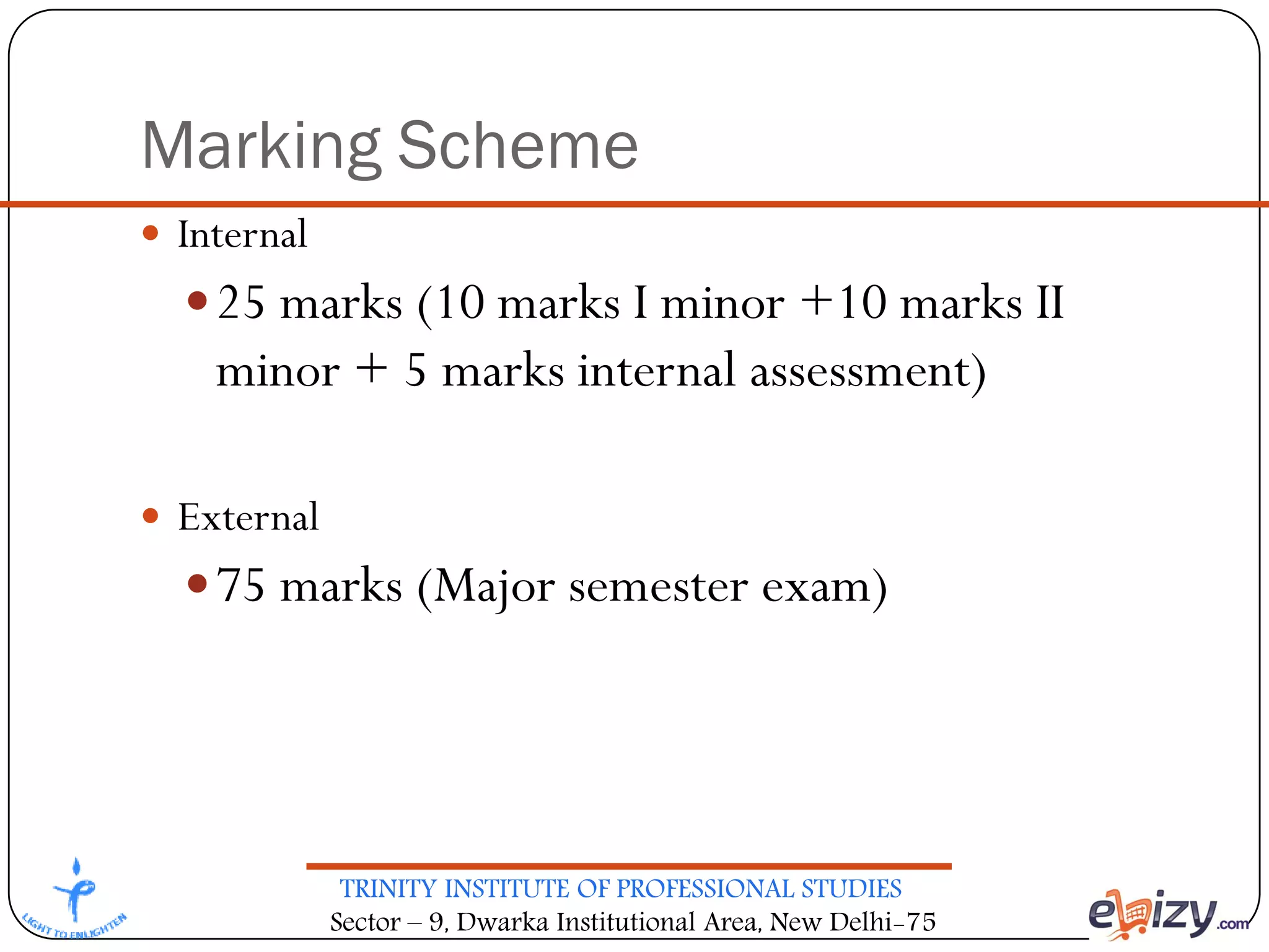 TRINITY INSTITUTE OF PROFESSIONAL STUDIES
Sector – 9, Dwarka Institutional Area, New Delhi-75
Marking Scheme
 Internal
25 marks (10 marks I minor +10 marks II
minor + 5 marks internal assessment)
 External
75 marks (Major semester exam)
 