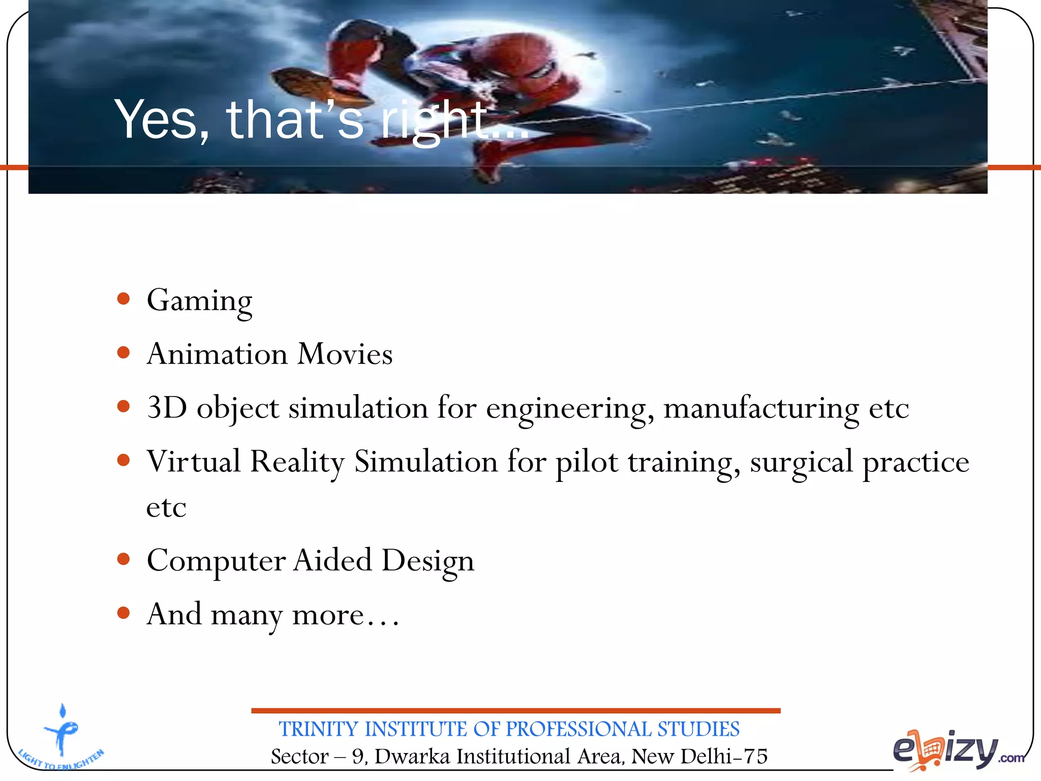 TRINITY INSTITUTE OF PROFESSIONAL STUDIES
Sector – 9, Dwarka Institutional Area, New Delhi-75
Yes, that’s right…
 Gaming
 Animation Movies
 3D object simulation for engineering, manufacturing etc
 Virtual Reality Simulation for pilot training, surgical practice
etc
 ComputerAided Design
 And many more…
 