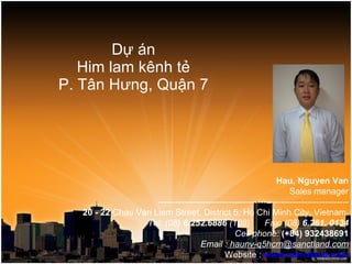 Dự án Him lam kênh tẻ P. Tân Hưng, Quận 7 Hau, Nguyen Van Sales manager ----------------------------------------------------------------- 20 - 22  Chau Van Liem Street, District 5, Ho Chi Minh City, Vietnam. Tel: (08)  6.252.6886  (108)      Fax: (08)  6.261. 0134 Cell phone:  (+84) 932438691 Email :  haunv-q5hcm@sanctland.com Website :  www.sanctland.com 