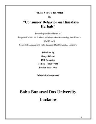 1
FIELD STUDY REPORT
On
“Consumer Behavior on Himalaya
Herbals”
Towards partial fulfillment of
Integrated Master of Business Administration-Accounting And Finance
(IMBA AF)
School of Management, Babu Banarasi Das University, Lucknow
Submitted by
Shreya Dikshit
IVth Semester
Roll No- 1140677046
Session 2015-2016
School of Management
Babu Banarasi Das University
Lucknow
 