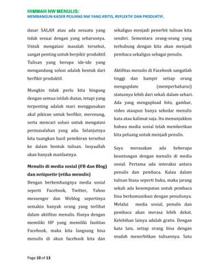 HIMMAH NW MENULIS:
MEMBANGUN KADER PEJUANG NW YANG KRITIS, REPLEKTIF DAN PRODUKTIF.

dasar SALAH atau ada sesuatu yang

sekaligus menjadi penerbit tulisan kita

tidak sesuai dengan yang seharusnya.

sendiri. Sementara orang-orang yang

Untuk mengatasi masalah tersebut,

terhubung dengan kita akan menjadi

sangat penting untuk berpikir produktif.

pembaca sekaligus sebagai penulis.

Tulisan yang berupa ide-ide yang
mengandung solusi adalah bentuk dari

Aktifitas menulis di Facebook sangatlah

berfikir produktif.

tinggi

Mungkin tidak perlu kita bingung
dengan semua istilah diatas, tetapi yang
terpenting adalah mari menggunakan
akal pikiran untuk berfikir, merenung,
serta mencari solusi untuk mengatasi
permasalahan yang ada. Selanjutnya
kita tuangkan hasil pemikiran tersebut

dan

hampir

mengupdate

setiap

orang

(memperbaharui)

statusnya lebih dari sekali dalam sehari.
Ada yang mengupload foto, gambar,
video ataupun hanya sekedar menulis
kata atau kalimat saja. Itu menunjukksn
bahwa media sosial telah memberikan
kita peluang untuk menjadi penulis.

ke dalam bentuk tulisan. Insyaallah

Saya

akan banyak manfaatnya.

keuntungan dengan menulis di media

Menulis di media sosial (FB dan Blog)

sosial. Pertama ada interaksi antara

dan netiquette (etika menulis)

penulis dan pembaca. Kalau dalam

Dengan berkembangnya media sosial

tulisan biasa seperti buku, maka jarang

seperti

Yahoo

sekali ada kesempatan untuk pembaca

sepertinya

bisa berkomunikasi dengan penulisnya.

Facebook,

messenger

dan

Twitter,

Weblog

merasakan

ada

beberapa

semakin banyak orang yang terlibat

Melalui

dalam aktifitas menulis. Hanya dengan

pembaca akan merasa lebih dekat.

memiliki HP yang memiliki fasilitas

Kelebihan lainya adalah gratis. Dengan

Facebook, maka kita langsung bisa

kata lain, setiap orang bisa dengan

menulis di akun facebook kita dan

mudah menerbitkan tulisannya. Satu

Page 10 of 13

media sosial, penulis dan

 