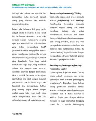 HIMMAH NW MENULIS:
MEMBANGUN KADER PEJUANG NW YANG KRITIS, REPLEKTIF DAN PRODUKTIF.

hal lagi, jika tulisan kita menarik dan

Proofreading dan revising/Editing

berkualitas, maka insyaalah banyak

Salah satu bagian dari proses menulis

orang

adalah proofreading dan revising.

yang

me-like

dan

menjadi

Proofreading

pembaca tetap kita.
Tetapi ada beberapa hal yang perlu
diingat ketika menulis di media sosial.
Ada istilahnya netiquette

atau etika

menulis online. Maksudnya, penting
agar kita memasukkan tulisan-tulisan
yang

tidak

mengandung

SARA

(provokatif) serta mengupdate statusstatus yang kurang penting. Hal ini bisa
berdampak kurang baik bagi si pemilik
akun

Facebook.

Perlu juga

untuk

bermakna

meminta

bantuan kepada orang lain untuk
membaca
mendapatkan

tulisan

kita

masukan

dan

untuk
saran

darinya. Setelah mendapatkan masukan
dari orang tersebut, maka kita bisa
memperbaiki atau merevisi tulisan kita
sebelum kita publikasikan. Selain itu
proses revising juga dilakukan dengan
memperbaiki struktur kalimat, pilihan
kata serta gaya penulisan kita.

memahami siapa saja yang membaca

Penulis yang bertanggung jawab (a

tulisan

responsible writer)

kita

dengan

cara

mencari

informasi mereka dengan menjelajahi

Dalam agama diajarkan bahwa “setiap

akun si pemilik Facebook. Ini bertujuan

orang adalah pemimpin dan setiap

agar tulisan kita tidak sampai merusak

pemimpin akan diminta pertanggung

pertemanan kita di dunia maya. Jika

jawabannya”. Diajarkan juga bahwa

Facebook kita mengandung hal-hal

setiap

yang kurang bagus, maka dengan

apapun bentuknya, akan dipertanggung

mudah orang lain, yang tidak suka,

jawabkan baik di dunia maupun di

untuk menyebarkan akun kita. Jadi

akhirat. Begitu pula dengan aktifitas

pahamilah aturan tak tertulis tersebut.

menulis, ia juga menuntut tanggung

perbuatan

manusia,

sekecil

jawab dari si penulis. Bertanggung

Page 11 of 13

 