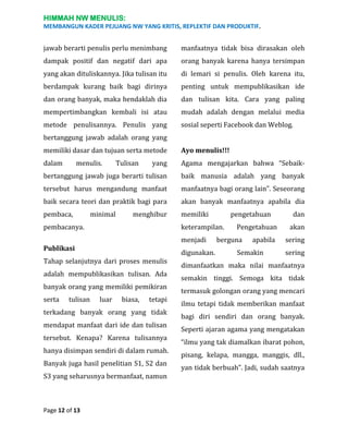 HIMMAH NW MENULIS:
MEMBANGUN KADER PEJUANG NW YANG KRITIS, REPLEKTIF DAN PRODUKTIF.

jawab berarti penulis perlu menimbang

manfaatnya tidak bisa dirasakan oleh

dampak positif dan negatif dari apa

orang banyak karena hanya tersimpan

yang akan dituliskannya. Jika tulisan itu

di lemari si penulis. Oleh karena itu,

berdampak kurang baik bagi dirinya

penting untuk mempublikasikan ide

dan orang banyak, maka hendaklah dia

dan tulisan kita. Cara yang paling

mempertimbangkan kembali isi atau

mudah adalah dengan melalui media

metode penulisannya. Penulis yang

sosial seperti Facebook dan Weblog.

bertanggung jawab adalah orang yang
memiliki dasar dan tujuan serta metode

Ayo menulis!!!

dalam

yang

Agama mengajarkan bahwa “Sebaik-

bertanggung jawab juga berarti tulisan

baik manusia adalah yang banyak

tersebut harus mengandung manfaat

manfaatnya bagi orang lain”. Seseorang

baik secara teori dan praktik bagi para

akan banyak manfaatnya apabila dia

pembaca,

memiliki

menulis.

minimal

Tulisan

menghibur

pembacanya.

keterampilan.
menjadi

Publikasi
Tahap selanjutnya dari proses menulis
adalah mempublikasikan tulisan. Ada
banyak orang yang memiliki pemikiran
serta

tulisan

luar

biasa,

tetapi

terkadang banyak orang yang tidak
mendapat manfaat dari ide dan tulisan
tersebut. Kenapa? Karena tulisannya
hanya disimpan sendiri di dalam rumah.
Banyak juga hasil penelitian S1, S2 dan
S3 yang seharusnya bermanfaat, namun

Page 12 of 13

pengetahuan

digunakan.

Pengetahuan

berguna

apabila

Semakin

dan
akan
sering
sering

dimanfaatkan maka nilai manfaatnya
semakin tinggi. Semoga kita tidak
termasuk golongan orang yang mencari
ilmu tetapi tidak memberikan manfaat
bagi diri sendiri dan orang banyak.
Seperti ajaran agama yang mengatakan
“ilmu yang tak diamalkan ibarat pohon,
pisang, kelapa, mangga, manggis, dll.,
yan tidak berbuah”. Jadi, sudah saatnya

 
