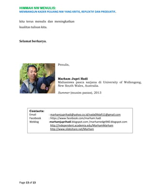 HIMMAH NW MENULIS:
MEMBANGUN KADER PEJUANG NW YANG KRITIS, REPLEKTIF DAN PRODUKTIF.

kita terus menulis dan meningkatkan
kualitas tulisan kita.

Selamat berkarya.

Penulis,

Marham Jupri Hadi
Mahasiswa pasca sarjana di University of Wollongong,
New South Wales, Australia.
Summer (musim panas), 2013

Contacts:
Email
Facebook
Weblog

Page 13 of 13

: marhamjuprihadi@yahoo.co.id/nada09dafi11@gmail.com
: https://www.facebook.com/marham.hadi
:marhamjuprihadi.blogspot.com /marhamedgt940.blogspot.com
http://independent.academia.edu/MarhamMarham
http://www.slideshare.net/Marham

 
