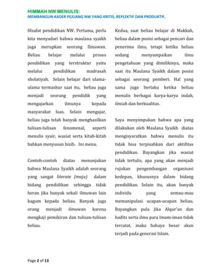 HIMMAH NW MENULIS:
MEMBANGUN KADER PEJUANG NW YANG KRITIS, REPLEKTIF DAN PRODUKTIF.

filsafat pendidikan NW. Pertama, perlu

Kedua, saat beliau belajar di Makkah,

kita menyadari bahwa maulana syaikh

beliau dalam posisi sebagai pencari dan

juga

penerima ilmu, tetapi ketika beliau

merupkan

Beliau

seorang

belajar

pendidikan

Ilmuwan.

melalui

yang

proses

menyampaikan

ilmu

yaitu

pengetahuan yang dimilikinya, maka

madrasah

saat itu Maulana Syaikh dalam posisi

sholatiyah. Selain belajar dari ulama-

sebagai seorang pemberi. Hal yang

ulama termashur saat itu, beliau juga

sama

menjadi

menulis berbagai karya-karya indah,

melalui

terstruktur

sedang

pendidikan

seorang

mengajarkan
masyarakat

pendidik

yang

ilmunya

kepada

Selain

juga

berlaku

ketika

beliau

mengajar,

luas.

ilmiah dan berkualitas.

beliau juga telah banyak menghasilkan

Saya menyimpukan bahwa apa yang

tulisan-tulisan

seperti

dilakukan oleh Maulana Syaikh diatas

menulis syair, wasiat serta kitab-kitab

mengisyaratkan bahwa menulis itu

bahkan menyusun hizib. Ini menu.

tidak bisa terpisahkan dari aktifitas

fenomenal,

pendidikan. Bayangkan jika wasiat
Contoh-contoh

diatas

menunjukan

tidak tertulis, apa yang akan menjadi

bahwa Maulana Syaikh adalah seorang

rujukan

pengembangan

yang sangat literate (maju)

kedepan,

khususnya

bidang

pendidikan

sehingga

dalam
tidak

organisasi

dalam

bidang

pendidikan. Selain itu, akan banyak

heran jika banyak sekali ilmuwan lain

individu

kagum kepada beliau. Banyak juga

memanipulasi ucapan-ucapan beliau.

orang

karena

Bayangkan pula jika Alqur’an dan

mengkaji pemikiran dan tulisan-tulisan

hadits serta ilmu para Imam-iman tidak

beliau.

tercatat, maka bahaya besar akan

menjadi

ilmuwan

yang

terjadi pada generasi Islam.

Page 2 of 13

semau-mau

 