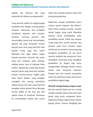 HIMMAH NW MENULIS:
MEMBANGUN KADER PEJUANG NW YANG KRITIS, REPLEKTIF DAN PRODUKTIF.

apakah

ada

diantara

kita

yang

menyebut diri bukan seorang penulis?.
Yang menarik adalah di tengah-tengah
kesibukan kita sebagai seorang pelajar
ataupum mahasiswa, kita seringkali
menikmati
misalnya

kegiatan
saat-saat

tulis

menulis,

pacaran

atau

bernostalgila (maaf..saat bernostalgia).
Apakah ada yang menyadari berapa
banyak surat cinta yang telah kita tulis
kepada

orang

yang

kita

sukai?

Masihkah kita ingat bahwa begitu
banyak kata-kata romantis dan puitis
yang kita torehkan pada dindingdinding kamar atau di halaman buku
kuliah?. Apakah kita sudah lupa berapa
banyak tulisan yang telah kita hasilkan
melalui coretan-coretan singkat pada
buku diary? Namun, yang mungkin
seringkali

kita

kurang

perhatikan

adalah berapa ribu kata yang telah kita
tuangkan dalam bentuk Short Message
Service (SMS) di HP atau saat kita
update status di Facebook. Semuanya
itu membuktikan bahwa kita semua

telah lama menjadi penulis, tetapi kita
jarang menyadarinya.
Bagaimana dengan pendidikan pasca
sarjana seperti magister dan doktor?.
Pada kedua jenjang tersebut, menulis
adalah bagian yang wajib dilakukan
lakukan

untuk

mendapatkan

gelar

pendidikan formal. Tidak ada satupun
orang yang bisa meraih prestasi dan
prestise pada level tersebut tanpa
melalui proses menulis. Seseorang yang
mengikuti pendidikan S2, dia harus
menulis makalah dan menyusun Tesis.
Sedangkan seseorang yang mengikuti
pendidikan S3, diapun juga harus
menghasilkan berbagai bentuk tulisan
ilmiah

serta

menyusun

disertasi.

Dengan kata lain, menulis merupakan
salah satu pekerjaan utama dari proses
pendidikan tingkat tinggi.
Menulis sebagai budaya negara maju
Jika kita melirik China saat ini, ia telah
bangkit menjadi raksasa Asia (the Asian
giant) yang mulai menguasai dunia.
Begitupun dengan negara lainya seperti
Jepang, Korea, Taiwan, Hongkong dan

Page 4 of 13

 