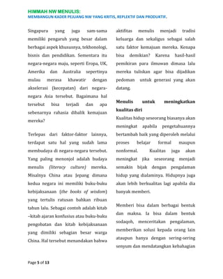 HIMMAH NW MENULIS:
MEMBANGUN KADER PEJUANG NW YANG KRITIS, REPLEKTIF DAN PRODUKTIF.

Singapura

yang

juga

sam-sama

aktifitas

menulis

menjadi

tradisi

memiliki pengaruh yang besar dalam

keluarga dan sekaligus sebagai salah

berbagai aspek khususnya, tekhonologi,

satu faktor kemajuan mereka. Kenapa

bisnis dan pendidikan. Sementara itu

bisa

negara-negara maju, seperti Eropa, UK,

pemikiran para ilmuwan dimasa lalu

Amerika

mereka tuliskan agar bisa dijadikan

mulau

dan

Australia

merasa

sepertinya

khawatir

dengan

akselerasi (kecepatan) dari negaranegara Asia tersebut. Bagaimana hal
tersebut

bisa

terjadi

dan

apa

sebenarnya rahasia dibalik kemajuan
mereka?

demikian?

pedoman

Karena

hasil-hasil

untuk generasi yang akan

datang.
Menulis

untuk

meningkatkan

kualitas diri
Kualitas hidup seseorang biasanya akan
meningkat

apabila

pengetahuannya

Terlepas dari faktor-faktor lainnya,

bertambah baik yang diperoleh melalui

terdapat satu hal yang sudah lama

proses

membudaya di negara-negara tersebut.

nonformal.

Yang paling menonjol adalah budaya

meningkat

menulis

mereka.

semakin bijak dengan pengalaman

Misalnya China atau Jepang dimana

hidup yang dialaminya. Hidupnya juga

kedua negara ini memiliki buku-buku

akan lebih berkualitas lagi apabila dia

kebijaksanaan (the books of wisdom)

banyak memberi.

(literacy

culture)

belajar

formal

Kualitas
jika

maupun
juga

seseorang

akan

menjadi

yang tertulis ratusan bahkan ribuan
tahun lalu. Sebagai contoh adalah kitab
–kitab ajaran konfusius atau buku-buku
pengobatan dan kitab kebijaksanaan
yang dimiliki sebagian besar warga
China. Hal tersebut menandakan bahwa

Page 5 of 13

Memberi bisa dalam berbagai bentuk
dan makna. Ia bisa dalam bentuk
sodaqoh, menceritakan pengalaman,
memberikan solusi kepada orang lain
ataupun hanya dengan sering-sering
senyum dan mendatangkan kebahagian

 
