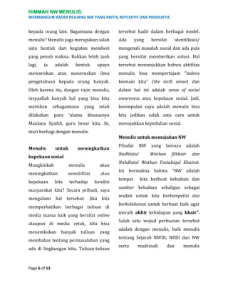 HIMMAH NW MENULIS:
MEMBANGUN KADER PEJUANG NW YANG KRITIS, REPLEKTIF DAN PRODUKTIF.

kepada orang lain. Bagaimana dengan

tersebut hadir dalam berbagai model.

menulis? Menulis juga merupakan salah

Ada

satu bentuk dari kegiatan memberi

mengenali masalah sosial dan ada pula

yang penuh makna. Bahkan lebih jauh

yang bersifat memberikan solusi. Hal

lagi,

upaya

tersebut menunjukkan bahwa aktifitas

mewariskan atau meneruskan ilmu

menulis bisa mempertajam “indera

pengetahuan kepada orang banyak.

keenam kita” (the sixth sense) dan

Oleh karena itu, dengan rajin menulis,

dalam hal ini adalah sense of social

insyaallah banyak hal yang bisa kita

awareness atau kepekaan sosial. Jadi,

wariskan

telah

kesimpulan saya adalah menulis bisa

khususnya

kita jadikan salah satu cara untuk

ia

adalah

bentuk

sebagaimana

dilakukan

para

yang

‘ulama

Maulana Syaikh, guru besar kita. So,
mari berbagi dengan menulis.
Menulis

untuk

meningkatkan

Mungkinkah

menulis

akan

meningkatkan

sensitifitas

atau

kepekaan

terhadap

kondisi

masyarakat kita? Secara pribadi, saya
mengalami hal tersebut.

Jika kita

memperhatikan berbagai tulisan di
media massa baik yang bersifat online
ataupun di media cetak, kita bisa
menemkukan

banyak

tulisan

yang

membahas tentang permasalahan yang
ada di lingkungan kita. Tulisan-tulisan

Page 6 of 13

bersifat

identifikasi/

menujukkan kepedulian sosial.
Menulis untuk memajukan NW

kepekaan sosial

kita

yang

Filsafat

NW

Nadhlatul

yang
Wathan

lainnya

adalah

filkhair

dan

Nahdlatul Wathan Fastabiqul Khairat.
Ini bermakna bahwa “NW adalah
tempat

kita berbuat kebaikan dan

sumber kebaikan sekaligus sebagai
wadah untuk kita berkompetisi dan
berkolaborasi untuk berbuat baik agar
meraih akhir kehidupan yang khair”.
Salah satu wujud perbuatan tersebut
adalah dengan menulis, baik menulis
tentang Sejarah NWDI, NBDI dan NW
serta

madrasah

dan

menulis

 