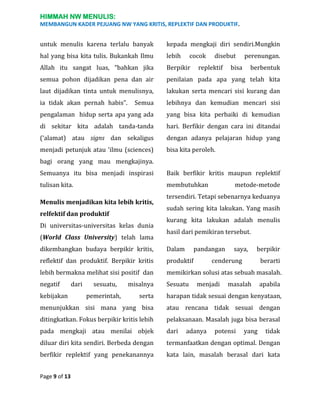 HIMMAH NW MENULIS:
MEMBANGUN KADER PEJUANG NW YANG KRITIS, REPLEKTIF DAN PRODUKTIF.

untuk menulis karena terlalu banyak

kepada mengkaji diri sendiri.Mungkin

hal yang bisa kita tulis. Bukankah Ilmu

lebih

Allah itu sangat luas, “bahkan jika

Berpikir

semua pohon dijadikan pena dan air

penilaian pada apa yang telah kita

laut dijadikan tinta untuk menulisnya,

lakukan serta mencari sisi kurang dan

ia tidak akan pernah habis”.

Semua

lebihnya dan kemudian mencari sisi

pengalaman hidup serta apa yang ada

yang bisa kita perbaiki di kemudian

di sekitar kita adalah tanda-tanda

hari. Berfikir dengan cara ini ditandai

(‘alamat) atau signs dan sekaligus

dengan adanya pelajaran hidup yang

menjadi petunjuk atau ‘ilmu (sciences)

bisa kita peroleh.

cocok

disebut

replektif

perenungan.

bisa

berbentuk

bagi orang yang mau mengkajinya.
Semuanya itu bisa menjadi inspirasi

Baik berfikir kritis maupun replektif

tulisan kita.

membutuhkan

Menulis menjadikan kita lebih kritis,
relfektif dan produktif
Di universitas-universitas kelas dunia
(World Class University) telah lama

metode-metode

tersendiri. Tetapi sebenarnya keduanya
sudah sering kita lakukan. Yang masih
kurang kita lakukan adalah menulis
hasil dari pemikiran tersebut.

dikembangkan budaya berpikir kritis,

Dalam

reflektif dan produktif. Berpikir kritis

produktif

lebih bermakna melihat sisi positif dan

memikirkan solusi atas sebuah masalah.

negatif

Sesuatu

kebijakan

dari

sesuatu,

saya,

berpikir

cenderung
menjadi

berarti

masalah

apabila

serta

harapan tidak sesuai dengan kenyataan,

menunjukkan sisi mana yang bisa

atau rencana tidak sesuai dengan

ditingkatkan. Fokus berpikir kritis lebih

pelaksanaan. Masalah juga bisa berasal

pada mengkaji atau menilai objek

dari

diluar diri kita sendiri. Berbeda dengan

termanfaatkan dengan optimal. Dengan

berfikir replektif yang penekanannya

kata lain, masalah berasal dari kata

Page 9 of 13

pemerintah,

misalnya

pandangan

adanya

potensi

yang

tidak

 