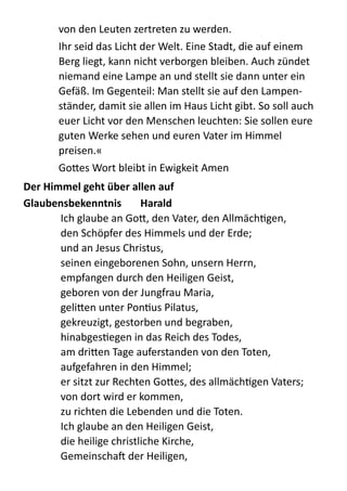 von  den  Leuten  zertreten  zu  werden.    
Ihr  seid  das  Licht  der  Welt.  Eine  Stadt,  die  auf  einem  
Berg  liegt,  kann  nicht  verborgen  bleiben.  Auch  zündet  
niemand  eine  Lampe  an  und  stellt  sie  dann  unter  ein  
Gefäß.  Im  Gegenteil:  Man  stellt  sie  auf  den  Lampen-­‐
ständer,  damit  sie  allen  im  Haus  Licht  gibt.  So  soll  auch  
euer  Licht  vor  den  Menschen  leuchten:  Sie  sollen  eure  
guten  Werke  sehen  und  euren  Vater  im  Himmel  
preisen.«  
Go;es  Wort  bleibt  in  Ewigkeit  Amen  
Der	
  Himmel	
  geht	
  über	
  allen	
  auf	
  
Glaubensbekenntnis	
   Harald	
  
Ich  glaube  an  Go;,  den  Vater,  den  AllmächZgen, 
den  Schöpfer  des  Himmels  und  der  Erde; 
und  an  Jesus  Christus, 
seinen  eingeborenen  Sohn,  unsern  Herrn, 
empfangen  durch  den  Heiligen  Geist, 
geboren  von  der  Jungfrau  Maria, 
geli;en  unter  PonZus  Pilatus, 
gekreuzigt,  gestorben  und  begraben, 
hinabgesZegen  in  das  Reich  des  Todes, 
am  dri;en  Tage  auferstanden  von  den  Toten, 
aufgefahren  in  den  Himmel; 
er  sitzt  zur  Rechten  Go;es,  des  allmächZgen  Vaters; 
von  dort  wird  er  kommen, 
zu  richten  die  Lebenden  und  die  Toten. 
Ich  glaube  an  den  Heiligen  Geist, 
die  heilige  christliche  Kirche, 
Gemeinschab  der  Heiligen, 
 